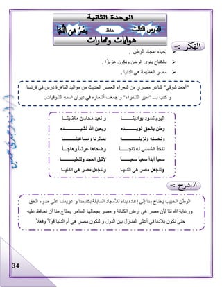 34
‫الوطن‬ ‫أمجاد‬ ‫إحياء‬.
‫ا‬‫عزيز‬ ‫ويكون‬ ‫الوطن‬ ‫يقوى‬ ‫بالكفاح‬.
‫مصر‬‫الدنيا‬ ‫هى‬ ‫العظيمة‬.
‫فرنسا‬ ‫في‬ ‫درس‬ ‫القاهرة‬ ‫مواليد‬ ‫من‬ ‫الحديث‬ ‫العصر‬ ‫شعراء‬ ‫من‬ ‫مصري‬ ‫شاعر‬ "‫شوقي‬ ‫"أحمد‬
‫اسمه‬ ‫ديوان‬ ‫في‬ ‫أشعاره‬ ‫جمعت‬ ‫و‬ "‫الشعراء‬ ‫"أمير‬ ‫بـــ‬ ‫كتب‬ ‫و‬.‫الشوقيات‬
‫حفظ‬
‫بوادينـــــــــا‬ ‫نسود‬ ‫اليوم‬‫ماضينـــا‬ ‫محاسن‬ ‫نعيد‬ ‫و‬
‫نؤيــــــــــده‬ ‫بالحق‬ ‫وطن‬‫نشيــــــــــــــده‬ ‫هللا‬ ‫ويعين‬
‫ونزينــــــــــــــه‬ ‫ونحسنه‬‫ومساعينـــــــــــا‬ ‫بمآثرنا‬
ً‫ا‬‫تاجـــــــ‬ ‫له‬ ‫الشمس‬ ‫نتخذ‬ً‫ا‬‫وهاجـــ‬ ً‫ا‬‫عرش‬ ‫وضحاها‬
‫سع‬‫سعي‬ ً‫ا‬‫أبد‬ ً‫ا‬‫ي‬ً‫ا‬‫سعيـــــــ‬ ً‫ا‬‫وللعليـــــــــــا‬ ‫المجد‬ ‫ألثيل‬
‫الدنيـا‬ ‫هي‬ ‫مصر‬ ‫ولنجعل‬‫الدنيــا‬ ‫هي‬ ‫مصر‬ ‫ولنجعل‬
‫الحق‬ ‫ضوء‬ ‫على‬ ‫عزيمتنا‬ ‫و‬ ‫بكفاحنا‬ ‫السابقة‬ ‫لألمجاد‬ ‫بناء‬ ‫إعادة‬ ‫إلى‬ ‫منا‬ ‫يحتاج‬ ‫الحبيب‬ ‫الوطن‬
‫ي‬ ‫الساحر‬ ‫بجمالها‬ ‫مصر‬ ‫و‬ ‫الكنانة‬ ‫أرض‬ ‫هي‬ ‫مصر‬ ‫ألن‬ ‫لنا‬ ‫هللا‬ ‫ورعاية‬‫عليه‬ ‫نحافظ‬ ‫أن‬ ‫منا‬ ‫حتاج‬
.‫وفعال‬ ‫قوال‬ ‫الدنيا‬ ‫أم‬ ‫هي‬ ‫مصر‬ ‫لتكون‬ ‫و‬ ‫الدول‬ ‫بين‬ ‫المنازل‬ ‫أعلى‬ ‫في‬ ‫بالدنا‬ ‫تكون‬ ‫حتى‬
 