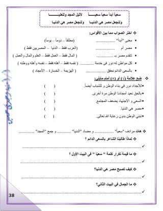 38
:‫األقواس‬ ‫بين‬ ‫مما‬ ‫الصواب‬ ‫اختر‬
"‫"أبدا‬ ‫معنى‬..................‫(مطلقا‬–‫دوما‬–)‫يوما‬
.................. ‫أم‬ ‫مصر‬‫(ا‬‫فقط‬ ‫لعرب‬–‫ا‬‫لدنيا‬–‫فقط‬ ‫المصريين‬)
.............. ‫بـ‬ ‫مصر‬ ‫تتقدم‬..‫فقط‬ ‫المال‬ (–‫فقط‬ ‫العمل‬–‫والمال‬ ‫العلم‬) ‫والعمل‬
‫ل‬ ‫مواطن‬ ‫كل‬............. ‫خدمة‬ ‫فى‬ ‫دور‬ ‫ه‬‫فقط‬ ‫نفسه‬ (–‫فقط‬ ‫أهله‬–) ‫ووطنه‬ ‫وأهله‬ ‫نفسه‬
‫الهزيمة‬ ( ................... ‫نحقق‬ ‫الدائم‬ ‫بالسعى‬–‫الخسارة‬–) ‫األمجاد‬
‫عالمة‬ ‫ضع‬)√(‫أو‬)×(:‫مايلي‬ ‫أمام‬
.‫أيضا‬ ‫للشباب‬ ‫و‬ ‫الوطن‬ ‫بناء‬ ‫في‬ ‫دور‬ ‫لألجداد‬()
‫ب‬‫الحق‬.‫أخرى‬ ‫مرة‬ ‫الوطن‬ ‫أمجادنا‬ ‫نعيد‬()
.‫المجتمع‬ ‫يضعف‬ ‫االجتهاد‬ ‫و‬ ‫السعي‬()
.‫الدنيا‬ ‫هي‬ ‫مصر‬()
.‫تعالى‬ ‫هللا‬ ‫رعاية‬ ‫بدون‬ ‫الوطن‬ ‫نبني‬()
‫هات‬"‫"سعيا‬ ‫مرادف‬.................."‫"الدنيا‬ ‫مضاد‬ ‫و‬............."‫"المجد‬ ‫جمع‬ ‫و‬...............
‫؟‬ ‫الدائم‬ ‫بالسعى‬ ‫الشاعر‬ ‫طالبنا‬ ‫لماذا‬
................................................................................................................
‫؟‬ ‫األول‬ ‫البيت‬ ‫فى‬ " ‫ا‬ً‫ي‬‫سع‬ " ‫كلمة‬ ‫تكرار‬ ‫قيمة‬ ‫ما‬
..................................................................................................................
‫الدنيا؟‬ ‫هي‬ ‫مصر‬ ‫تصبح‬ ‫كيف‬
.................................................................................................................
‫الثاني؟‬ ‫البيت‬ ‫في‬ ‫الجمال‬ ‫ما‬
.................................................................................................................
‫سع‬ً‫ا‬‫سعيـــــــ‬ ً‫ا‬‫سعي‬ ً‫ا‬‫أبد‬ ً‫ا‬‫ي‬‫وللعليـــــــــــا‬ ‫المجد‬ ‫ألثيل‬
‫الدنيـا‬ ‫هي‬ ‫مصر‬ ‫ولنجعل‬ ‫الدنيــا‬ ‫هي‬ ‫مصر‬ ‫ولنجعل‬
 