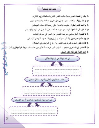 3
:‫نفسه‬ ‫يشري‬.‫تشترى‬ ‫و‬ ‫تباع‬ ‫بسلعة‬ ‫البشرية‬ ‫النفس‬ ‫يشبه‬ ‫جميل‬ ‫تعبير‬
‫بالعباد‬ ‫رؤوف‬ ‫هللا‬ ‫و‬.‫المؤمنين‬ ‫بعباده‬ ‫هللا‬ ‫رحمة‬ ‫على‬ ‫يدل‬ ‫جميل‬ ‫تعبير‬ :
‫الذ‬ ‫أيها‬ ‫يا‬‫آمنوا‬ ‫ين‬.‫المؤمنين‬ ‫بعباده‬ ‫هللا‬ ‫رحمة‬ ‫على‬ ‫يدل‬ ‫نداء‬ ‫أسلوب‬ :
‫ا‬‫د‬:‫السلم‬ ‫في‬ ‫خلوا‬.‫اإلسالم‬ ‫شرائع‬ ‫في‬ ‫الدخول‬ ‫على‬ ‫الحث‬ ‫غرضه‬ ‫أمر‬ ‫أسلوب‬
:‫تتبعوا‬ ‫ال‬.‫العقاب‬ ‫طريق‬ ‫في‬ ‫السير‬ ‫من‬ ‫التحذير‬ ‫غرضه‬ ‫نهي‬ ‫أسلوب‬
‫مبين‬ ‫عدو‬ ‫لكم‬ ‫وإنه‬.‫لإلنسان‬ ‫الشيطان‬ ‫عداوة‬ ‫يؤكد‬ )‫(وان‬ ‫بـ‬ ‫مؤكد‬ ‫أسلوب‬ :
‫ز‬ ‫فإن‬:‫للتم‬.‫الضالل‬ ‫في‬ ‫المؤمنين‬ ‫وقوع‬ ‫من‬ ‫التقليل‬ ‫يفيد‬ ‫شرط‬ ‫أسلوب‬
:‫حكيم‬ ‫عزيز‬ ‫هللا‬ ‫أن‬ ‫فاعلموا‬-.‫هللا‬ ‫عقاب‬ ‫من‬ ‫التحذير‬ ‫غرضه‬ ‫أمر‬ ‫أسلوب‬)‫زللتم‬ ‫(فإن‬ ‫لقوله‬ ‫نتيجة‬
‫المعنى‬ ‫على‬ ‫تدل‬ ‫التى‬ ‫اآلية‬ ‫اذكر‬
‫جمالية‬ ‫تعبيرات‬
‫الشيطان‬ ‫إتباع‬ ‫عن‬ ‫ينهانا‬ ‫هللا‬ ‫إن‬
..............................................................
..............................................................
‫عاص‬ ‫لكل‬ ‫بالمرصاد‬ ‫الحكيم‬ ‫القوي‬ ‫هللا‬ ‫عقاب‬
‫ضال‬
..............................................................
..............................................................
‫اإلسالم‬ ‫أوامر‬ ‫و‬ ‫شرائع‬ ‫يتبعوا‬ ‫أن‬ ‫المؤمنين‬ ‫على‬
..............................................................
..............................................................
 