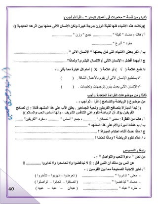 40
: ‫أجب‬ ‫ثم‬ ‫اقرأ‬ ، " ‫البحار‬ ‫أعماق‬ ‫فى‬ ‫مغامرات‬ " ‫قصة‬ ‫من‬ : ‫ثانيا‬
((‫األشي‬ ‫هذه‬ ‫وكانت‬‫الحديدية‬ ‫أذرعه‬ ‫بين‬ ‫حملها‬ ‫اآللى‬ ‫اإلنسان‬ ‫كبيرة،ولكن‬ ‫بدرجة‬ ‫الوزن‬ ‫ثقيلة‬ ‫كلها‬ ‫اء‬))
: ‫هات‬ / ‫أ‬‫مضا‬" ‫د‬‫ثقيلة‬.............. "" ‫جمع‬ ....‫وزن‬.................. ".
" ‫مفرد‬‫أذرع‬................... "
/ ‫ب‬. " ‫اآللى‬ ‫اإلنسان‬ " ‫يحملها‬ ‫كان‬ ‫التى‬ ‫األشياء‬ ‫بعض‬ ‫اذكر‬..................................................
/ ‫ج‬‫البشرى‬ ‫اإلنسان‬ ‫أم‬ ‫اآللى‬ ‫اإلنسان‬ : ‫أفضل‬ ‫أيهما‬‫؟‬‫ولماذا‬‫؟‬....................................................
( ‫عالمة‬ ‫ضع‬ /‫د‬√( ‫عالمة‬ ‫أو‬ )Х: ‫يأتى‬ ‫مما‬ ‫عبارة‬ ‫كل‬ ‫أمام‬ )-
) ( . ‫الشاقة‬ ‫باألعمال‬ ‫يقوم‬ ‫أن‬ ‫اآللى‬ ‫اإلنسان‬ ‫يستطيع‬
) ( . ‫وتعليمات‬ ‫توجيهات‬ ‫بدون‬ ‫يعمل‬ ‫اآللى‬ ‫اإلنسان‬
‫المتع‬ ‫القراءة‬ ‫موضوعات‬ ‫من‬ : ‫ثالثا‬‫أجب‬ : ‫ددة‬
( ‫موضوع‬ ‫من‬‫والتسامح‬ ‫الرياضة‬: ‫أجب‬ ‫ثم‬ ، ‫اقرأ‬ )-
((‫تصافح‬ ‫إن‬ : ‫قائال‬ ‫المشهد‬ ‫هذا‬ ‫على‬ ‫األب‬ ‫يعلق‬ . ‫الجماهير‬ ‫وتحية‬ ‫الفريقين‬ ‫بتصافح‬ ‫المباراة‬ ‫تبدأ‬
‫والسالم‬ ‫الحب‬ ‫أساس‬ ‫وأنها‬ ، ‫الشريف‬ ‫التنافس‬ ‫على‬ ‫تقوم‬ ‫الرياضة‬ ‫أن‬ ‫يؤكد‬ ‫الفريقين‬))
‫هات‬ / ‫أ‬‫الفقرة‬ ‫من‬‫معنى‬ :"، ............ " ‫تصافح‬‫أس‬ " ‫جمع‬..... " ‫اس‬.............. "‫"الفريقين‬ ‫مفرد‬ ،
/ ‫ب‬‫المشهد‬ ‫هذا‬ ‫على‬ ‫واألم‬ ‫أميرة‬ ‫علقت‬ ‫بم‬‫؟‬......................................................................
/ ‫ج‬‫المباراة‬ ‫احتدام‬ ‫أثناء‬ ‫حدث‬ ‫ماذا‬‫؟‬...............................................................................
‫تعلمنا‬ ‫وماذا‬ ‫؟‬ ‫الرياضة‬ ‫تقوم‬ ‫عالم‬ / ‫د‬............................................................................ ‫؟‬
‫النصوص‬ : ‫ا‬ً‫ع‬‫راب‬
" ‫نص‬ ‫من‬‫والتواصل‬ ‫للحب‬ ‫دعوة‬: "-
‫قال‬ ‫النبى‬ ‫أن‬ ‫مالك‬ ‫بن‬ ‫أنس‬ ‫عن‬:۩‫تباغ‬ ‫ال‬.............. ‫تدابروا‬ ‫وال‬ ‫تحاسدوا‬ ‫وال‬ ‫ضوا‬۩
/ ‫أ‬: ‫القوسين‬ ‫بين‬ ‫مما‬ ‫الصحيحة‬ ‫اإلجابة‬ ‫تخير‬-
-‫تعرضوا‬ ( ............................... " ‫تدابروا‬ " ‫معنى‬–‫تهربوا‬–) ‫تتأخروا‬
-‫تصدقوا‬ ( ........................... " ‫تباغضوا‬ " ‫مضاد‬–‫تحابوا‬–) ‫تواصلوا‬
-‫عبدان‬ ( .................................. " ‫عباد‬ " ‫مفرد‬–‫عبد‬–) ‫عبيد‬
 
