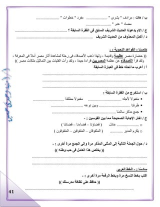 41
‫هات‬ / ‫ب‬...................... " ‫خطوات‬ " ‫مفرد‬ .................... " ‫يشرى‬ " ‫مرادف‬ :
........................ " ‫عدو‬ " ‫مضاد‬
/ ‫ج‬‫الشري‬ ‫الحديث‬ ‫يدعونا‬ ‫إالم‬‫السابقة‬ ‫الفقرة‬ ‫فى‬ ‫السابق‬ ‫ف‬‫؟‬..................................................
/ ‫د‬‫الشريف‬ ‫الحديث‬ ‫من‬ ‫المحذوف‬ ‫أكمل‬.........................................................................
: ‫النحوية‬ ‫القواعد‬ : ‫ا‬ً‫س‬‫خام‬-
‫مصر‬ ‫حضارة‬ ((‫عظيمة‬‫ذ‬ ‫ولهذا‬ ، ‫وقديمة‬، ‫المعرفة‬ ‫فى‬ ‫أمال‬ ‫مصر‬ ‫آثار‬ ‫لمشاهدة‬ ‫رحلة‬ ‫فى‬ ‫األصدقاء‬ ‫هب‬
‫قرأ‬ ‫ولقد‬‫األصدقاء‬‫عظمة‬ ‫عن‬‫المصريين‬)) ‫مصر‬ ‫ملكات‬ ‫التماثيل‬ ‫بين‬ ‫الفتيات‬ ‫رأت‬ ‫ولقد‬ ، ‫جيدة‬ ‫قراءة‬
‫السابقة‬ ‫العبارة‬ ‫فى‬ ‫خط‬ ‫تحته‬ ‫ما‬ ‫أعرب‬ / ‫أ‬
....................................................................................................
....................................................................................................
....................................................................................................
/ ‫ب‬‫ال‬ ‫الفقرة‬ ‫من‬ ‫استخرج‬‫سابقة‬:
.............................. ‫ا‬‫مطلقـ‬ ‫مفعوال‬ ................................ ‫ألجله‬ ‫مفعوال‬
............................... ‫نوعه‬ ‫وبين‬ .............................. ‫ا‬‫ظرفـ‬
...................................................... ‫ا‬‫سالمـ‬ ‫مذكر‬ ‫جمع‬.......
: ‫القوسين‬ ‫بين‬ ‫مما‬ ‫الصحيحة‬ ‫اإلجابة‬ ‫اختر‬ / ‫ج‬-
o‫قضاؤنا‬ ( ‫عادل‬ .....................–‫قضاءنا‬–) ‫قضائنا‬
o‫المثفوقان‬ ( ............ ‫المدير‬ ‫يكرم‬–‫المتفوقين‬–) ‫المتفوقون‬
‫د‬: ‫أخرى‬ ‫مرة‬ ‫الجمع‬ ‫وإلى‬ ‫مرة‬ ‫المذكر‬ ‫المثنى‬ ‫إلى‬ ‫التالية‬ ‫الجملة‬ ‫حول‬ /-
((‫وطنه‬ ‫حب‬ ‫فى‬ ‫العامل‬ ‫هذا‬ ‫يخلص‬))
..............................................................................................................
..............................................................................................................
: ‫ا‬ً‫س‬‫ساد‬-‫العربى‬ ‫الخط‬
: ‫أخرى‬ ‫مرة‬ ‫الرقعة‬ ‫وبخط‬ ‫مرة‬ ‫النسخ‬ ‫بخط‬ ‫اكتب‬-
((‫مدرستك‬ ‫نظافة‬ ‫على‬ ‫حافظ‬))
........................................................................................................
 