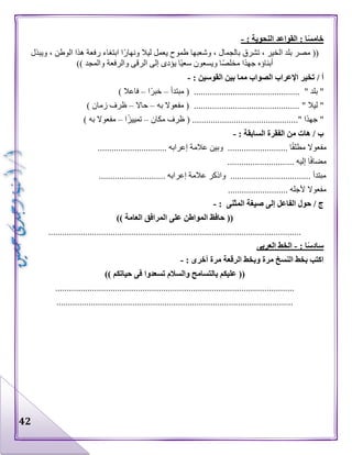 42
: ‫النحوية‬ ‫القواعد‬ : ‫ا‬ً‫س‬‫خام‬-
‫تشرق‬ ، ‫الخير‬ ‫بلد‬ ‫مصر‬ ((‫ويبذل‬ ، ‫الوطن‬ ‫هذا‬ ‫رفعة‬ ‫ابتغاء‬ ‫ا‬‫ونهار‬ ‫ليال‬ ‫يعمل‬ ‫طموح‬ ‫وشعبها‬ ، ‫بالجمال‬
)) ‫والمجد‬ ‫والرفعة‬ ‫الرقى‬ ‫إلى‬ ‫يؤدى‬ ‫ا‬‫سعي‬ ‫ويسعون‬ ‫ا‬‫مخلص‬ ‫ا‬‫جهد‬ ‫أبناؤه‬
/ ‫أ‬: ‫القوسين‬ ‫بين‬ ‫مما‬ ‫الصواب‬ ‫اإلعراب‬ ‫تخير‬-
" ‫بلد‬ "..............................................‫مبتدأ‬ (–‫ا‬‫خبر‬–) ‫فاعال‬
" ‫ليال‬ "..............................................‫به‬ ‫مفعوال‬ (–‫حاال‬–) ‫زمان‬ ‫ظرف‬
" ‫ا‬‫جهد‬ "..............................................‫مكان‬ ‫ظرف‬ (–‫ا‬‫تمييز‬–) ‫به‬ ‫مفعوال‬
: ‫السابقة‬ ‫الفقرة‬ ‫من‬ ‫هات‬ / ‫ب‬-
................... ‫ا‬‫مطلق‬ ‫مفعوال‬.............................. ‫إعرابه‬ ‫عالمة‬ ‫وبين‬ .......
............................. ‫إليه‬ ‫ا‬‫مضاف‬
............................. ‫إعرابه‬ ‫عالمة‬ ‫واذكر‬ ................................... ‫مبتدأ‬
.......................... ‫ألجله‬ ‫مفعوال‬
/ ‫ج‬‫صيغة‬ ‫إلى‬ ‫الفاعل‬ ‫حول‬‫المثنى‬:-
((‫العامة‬ ‫المرافق‬ ‫على‬ ‫المواطن‬ ‫حافظ‬))
..............................................................................................................
: ‫ا‬ً‫س‬‫ساد‬-‫العربى‬ ‫الخط‬
: ‫أخرى‬ ‫مرة‬ ‫الرقعة‬ ‫وبخط‬ ‫مرة‬ ‫النسخ‬ ‫بخط‬ ‫اكتب‬-
((‫والسالم‬ ‫بالتسامح‬ ‫عليكم‬‫حياتكم‬ ‫فى‬ ‫تسعدوا‬))
........................................................................................................
.......................................................................................................
 