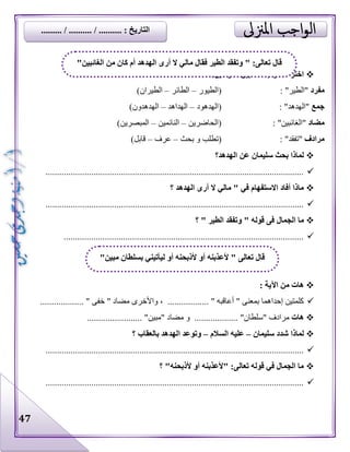 47
:‫القوسين‬ ‫بين‬ ‫مما‬ ‫الصواب‬ ‫اختر‬
‫مفرد‬: "‫"الطير‬‫(الطيور‬–‫الطائر‬–)‫الطيران‬
‫جمع‬: "‫"الهدهد‬‫(الهدهود‬–‫الهداهد‬–)‫الهدهدون‬
‫مضاد‬: "‫"الغائبين‬‫(الحاضرين‬–‫النائمين‬–)‫المبصرين‬
‫مرادف‬: "‫"تفقد‬‫بحث‬ ‫و‬ ‫(تطلب‬–‫عرف‬–)‫قابل‬
‫س‬ ‫بحث‬ ‫لماذا‬‫الهدهد؟‬ ‫عن‬ ‫ليمان‬
.................................................................................................................
‫؟‬ ‫الهدهد‬ ‫أرى‬ ‫ال‬ ‫مالي‬ " ‫في‬ ‫االستفهام‬ ‫أفاد‬ ‫ماذا‬
.................................................................................................................
‫الجمال‬ ‫ما‬‫؟‬ " ‫الطير‬ ‫وتفقد‬ " ‫قوله‬ ‫فى‬
.........................................................................................................
: ‫اآلية‬ ‫من‬ ‫هات‬
‫واألخ‬ ، .................. " ‫أعاقبه‬ " ‫بمعنى‬ ‫إحداهما‬ ‫كلمتين‬................... " ‫خفى‬ " ‫مضاد‬ ‫رى‬
‫هات‬"‫"سلطان‬ ‫مرادف‬..................."‫"مبين‬ ‫مضاد‬ ‫و‬........................
‫لماذا‬‫سليمان‬ ‫شدد‬–‫السالم‬ ‫عليه‬–‫بالعقاب‬ ‫الهدهد‬ ‫وتوعد‬‫؟‬
.................................................................................................................
‫؟‬ "‫ألذبحنه‬ ‫أو‬ ‫"ألعذبنه‬ :‫تعالى‬ ‫قوله‬ ‫في‬ ‫الجمال‬ ‫ما‬
.................................................................................................................
"‫الغائبين‬ ‫من‬ ‫كان‬ ‫أم‬ ‫الهدهد‬ ‫أرى‬ ‫ال‬ ‫مالي‬ ‫فقال‬ ‫الطير‬ ‫وتفقد‬ " :‫تعالى‬ ‫قال‬
"‫مبين‬ ‫بسلطان‬ ‫ليأتيني‬ ‫أو‬ ‫ألذبحنه‬ ‫أو‬ ‫ألعذبنه‬ " ‫تعالى‬ ‫قال‬
......... / .......... / .......... : ‫التاريخ‬
 