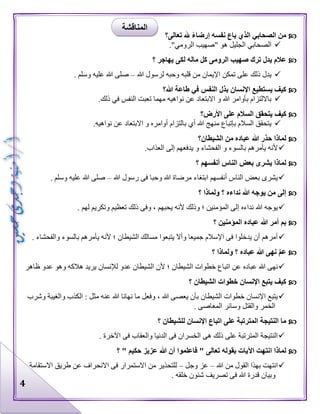 4
‫تعالى؟‬ ‫هلل‬ ً‫ء‬‫إرضا‬ ‫نفسه‬ ‫باع‬ ‫الذي‬ ‫الصحابي‬ ‫من‬
‫ه‬ ‫الجليل‬ ‫الصحابي‬."‫الرومي‬ ‫"صهيب‬ ‫و‬
‫؟‬ ‫يهاجر‬ ‫لكى‬ ‫ماله‬ ‫كل‬ ‫الرومى‬ ‫صهيب‬ ‫ترك‬ ‫يدل‬ ‫عالم‬
‫هللا‬ ‫لرسول‬ ‫وحبه‬ ‫قلبه‬ ‫من‬ ‫اإليمان‬ ‫تمكن‬ ‫على‬ ‫ذلك‬ ‫يدل‬–. ‫وسلم‬ ‫عليه‬ ‫هللا‬ ‫صلى‬
‫هللا؟‬ ‫طاعة‬ ‫في‬ ‫النفس‬ ‫بذل‬ ‫اإلنسان‬ ‫يستطيع‬ ‫كيف‬
.‫ذلك‬ ‫في‬ ‫النفس‬ ‫تعبت‬ ‫مهما‬ ‫نواهيه‬ ‫عن‬ ‫االبتعاد‬ ‫و‬ ‫هللا‬ ‫بأوامر‬ ‫بااللتزام‬
‫كيف‬‫األرض؟‬ ‫على‬ ‫السالم‬ ‫يتحقق‬
.‫نواهيه‬ ‫عن‬ ‫االبتعاد‬ ‫و‬ ‫أوامره‬ ‫بالتزام‬ ‫أي‬ ‫هللا‬ ‫منهج‬ ‫بإتباع‬ ‫السالم‬ ‫يتحقق‬
‫الشيطان؟‬ ‫من‬ ‫عباده‬ ‫هللا‬ ‫حذر‬ ‫لماذا‬
.‫العذاب‬ ‫إلى‬ ‫يدفعهم‬ ‫و‬ ‫الفحشاء‬ ‫و‬ ‫بالسوء‬ ‫يأمرهم‬ ‫ألنه‬
‫؟‬ ‫أنفسهم‬ ‫الناس‬ ‫بعض‬ ‫يشرى‬ ‫لماذا‬
‫وحبا‬ ‫هللا‬ ‫مرضاة‬ ‫ابتغاء‬ ‫أنفسهم‬ ‫الناس‬ ‫بعض‬ ‫يشرى‬‫هللا‬ ‫رسول‬ ‫فى‬–. ‫وسلم‬ ‫عليه‬ ‫هللا‬ ‫صلى‬
‫؟‬ ‫ولماذا‬ ‫؟‬ ‫نداءه‬ ‫هللا‬ ‫يوجه‬ ‫من‬ ‫إلى‬
. ‫لهم‬ ‫وتكريم‬ ‫تعظيم‬ ‫ذلك‬ ‫وفى‬ ، ‫يحبهم‬ ‫ألنه‬ ‫وذلك‬ ‫؛‬ ‫المؤمنين‬ ‫إلى‬ ‫نداءه‬ ‫هللا‬ ‫يوجه‬
‫؟‬ ‫المؤمنين‬ ‫عباده‬ ‫هللا‬ ‫أمر‬ ‫بم‬
‫يأمرهم‬ ‫ألنه‬ ‫؛‬ ‫الشيطان‬ ‫مسالك‬ ‫يتبعوا‬ ‫وأال‬ ‫جميعا‬ ‫اإلسالم‬ ‫فى‬ ‫يدخلوا‬ ‫أن‬ ‫أمرهم‬. ‫والفحشاء‬ ‫بالسوء‬
‫؟‬ ‫ولماذا‬ ‫؟‬ ‫عباده‬ ‫هللا‬ ‫نهى‬ َّ‫م‬‫ع‬
‫عباده‬ ‫هللا‬ ‫نهى‬‫عدو‬ ‫وهو‬ ‫هالكه‬ ‫يريد‬ ‫لإلنسان‬ ‫عدو‬ ‫الشيطان‬ ‫ألن‬ ‫؛‬ ‫الشيطان‬ ‫خطوات‬ ‫اتباع‬ ‫عن‬‫ظاهر‬
‫؟‬ ‫الشيطان‬ ‫خطوات‬ ‫اإلنسان‬ ‫يتبع‬ ‫كيف‬
‫و‬ ‫الكذب‬ : ‫مثل‬ ‫عنه‬ ‫هللا‬ ‫نهانا‬ ‫ما‬ ‫وفعل‬ ، ‫هللا‬ ‫يعصى‬ ‫بأن‬ ‫الشيطان‬ ‫خطوات‬ ‫اإلنسان‬ ‫يتبع‬‫وشرب‬ ‫الغيبة‬
. ‫المعاصى‬ ‫وسائر‬ ‫والقتل‬ ‫الخمر‬
‫؟‬ ‫للشيطان‬ ‫اإلنسان‬ ‫اتباع‬ ‫على‬ ‫المترتبة‬ ‫النتيجة‬ ‫ما‬
. ‫اآلخرة‬ ‫فى‬ ‫والعقاب‬ ‫الدنيا‬ ‫فى‬ ‫الخسران‬ ‫هى‬ ‫ذلك‬ ‫على‬ ‫المترتبة‬ ‫النتيجة‬
‫؟‬ " ‫حكيم‬ ‫عزيز‬ ‫هللا‬ ‫أن‬ ‫فاعلموا‬ " ‫تعالى‬ ‫بقوله‬ ‫اآليات‬ ‫انتهت‬ ‫لماذا‬
‫هللا‬ ‫من‬ ‫القول‬ ‫بهذا‬ ‫انتهت‬–‫و‬ ‫عز‬‫جل‬–‫االستقامة‬ ‫طريق‬ ‫عن‬ ‫االنحراف‬ ‫فى‬ ‫االستمرار‬ ‫من‬ ‫للتحذير‬
. ‫خلقه‬ ‫شئون‬ ‫تصريف‬ ‫فى‬ ‫هللا‬ ‫قدرة‬ ‫وبيان‬
‫المناقشة‬
 