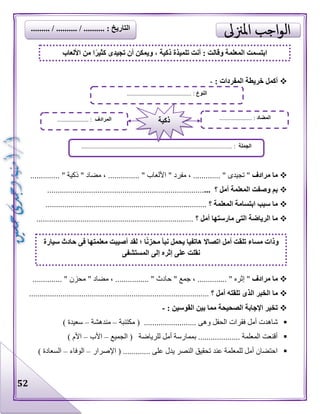 52
: ‫المفردات‬ ‫خريطة‬ ‫أكمل‬-
‫مرادف‬ ‫ما‬...... " ‫تجيدى‬ "...." ‫مفرد‬ ، ............. " ‫األلعاب‬............... " ‫ذكية‬ " ‫مضاد‬ ، ....
‫؟‬ ‫أمل‬ ‫المعلمة‬ ‫وصفت‬ ‫بم‬..............................................................................
‫؟‬ ‫المعلمة‬ ‫ابتسامة‬ ‫سبب‬ ‫ما‬.............................................................................
‫؟‬ ‫أمل‬ ‫مارستها‬ ‫التى‬ ‫الرياضة‬ ‫ما‬...........................................................................
‫مرادف‬ ‫ما‬"......... " ‫إثره‬..، ...‫جمع‬".............. " ‫حادث‬." ‫مضاد‬ ، .‫محزن‬............. ".
‫؟‬ ‫أمل‬ ‫تلقته‬ ‫الذى‬ ‫الخبر‬ ‫ما‬......................................................................................
: ‫القوسين‬ ‫بين‬ ‫مما‬ ‫الصحيحة‬ ‫اإلجابة‬ ‫تخير‬-
‫فقرات‬ ‫أمل‬ ‫شاهدت‬‫مكتئبة‬ ( ......................... ‫وهى‬ ‫الحفل‬–‫مندهشة‬–) ‫سعيدة‬
‫الجميع‬ ( ‫للرياضة‬ ‫أمل‬ ‫بممارسة‬ .................... ‫المعلمة‬ ‫أقنعت‬–‫األب‬–) ‫األم‬
‫اإلصرار‬ ( ............. ‫على‬ ‫يدل‬ ‫النصر‬ ‫تحقيق‬ ‫عند‬ ‫للمعلمة‬ ‫أمل‬ ‫احتضان‬–‫الوفاء‬–) ‫السعادة‬
‫ابت‬‫األلعاب‬ ‫من‬ ‫ا‬ً‫ر‬‫كثي‬ ‫تجيدى‬ ‫أن‬ ‫ويمكن‬ ، ‫ذكية‬ ‫تلميذة‬ ‫أنت‬ : ‫وقالت‬ ‫المعلمة‬ ‫سمت‬
‫النوع‬......................................... :
‫الجملة‬................................................................................................ :
‫المضاد‬............... :......‫المرادف‬.................... : ‫ذكية‬
‫سيارة‬ ‫حادث‬ ‫فى‬ ‫معلمتها‬ ‫أصيبت‬ ‫لقد‬ ‫؛‬ ‫ا‬ً‫ن‬‫محز‬ ‫نبأ‬ ‫يحمل‬ ‫هاتفيا‬ ‫اتصاال‬ ‫أمل‬ ‫تلقت‬ ‫مساء‬ ‫وذات‬
‫المستشفى‬ ‫إلى‬ ‫إثره‬ ‫على‬ ‫نقلت‬
......... / .......... / .......... : ‫التاريخ‬
 