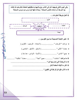 53
‫ا‬ ‫خريطة‬ ‫أكمل‬: ‫لمفردات‬-
: ‫القوسين‬ ‫بين‬ ‫مما‬ ‫الصحيحة‬ ‫اإلجابة‬ ‫تخير‬-
‫السعادة‬ ( ........................ " ‫الترحاب‬ " ‫مرادف‬–‫الترحيب‬–) ‫التكريم‬
‫السابق‬ ( ............................. " ‫التالى‬ " ‫مضاد‬–‫الالحق‬–) ‫الماضى‬
............................. " ‫النادى‬ " ‫جمع‬‫األندية‬ ( .–‫النوادى‬–) ‫ا‬‫مع‬ ‫هما‬
‫مرادف‬ ‫ما‬........... " ‫استندت‬ "، ..‫جمع‬"........... " ‫لعبة‬...." ‫مضاد‬ ، .‫مكتئبة‬............. "..
‫أمل‬ ‫تمارسها‬ ‫التى‬ ‫الرياضة‬ ‫ما‬‫؟‬.......................................................................
‫المع‬ ‫أثبتته‬ ‫ما‬ ‫اذكر‬‫ألمل‬ ‫لمة‬.........................................................................
‫؟‬ ‫التفوق‬ ‫فى‬ ‫للرغبة‬ ‫أمل‬ ‫دفع‬ ‫الذى‬ ‫ما‬.......................................................................
‫النوع‬......................................... :
‫الجملة‬................................................................................................ :
‫المضاد‬..................... :‫المرادف‬.................... : ‫ارتدت‬
‫أخذت‬ ‫ثم‬ ‫بالترحاب‬ ‫المعلمة‬ ‫واستقبلتهم‬ ‫والديها‬ ‫مع‬ ‫النادى‬ ‫إلى‬ ‫أمل‬ ‫توجهت‬ ‫التالى‬ ‫اليوم‬ ‫وفى‬
‫ب‬ ‫أمل‬ ‫بيد‬‫السباحة‬ ‫دروس‬ ‫من‬ ‫درس‬ ‫أول‬ ‫معها‬ ‫وبدأت‬ ، ‫السباحة‬ ‫مالبس‬ ‫ارتدت‬ ‫أن‬ ‫عد‬
 