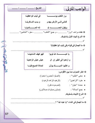 57
‫هات‬" ‫مرادف‬........... "‫برز‬.‫"الثعل‬ ‫جمع‬ ‫و‬ ، .......... "‫ب‬......... "‫"العالمين‬ ‫مفرد‬ ، ............
.‫بأسلوبك‬ ‫األول‬ ‫البيت‬ ‫اشرح‬
................................................................................................................
‫الواعظينا)؟‬ ‫ثياب‬ ‫(فى‬ ‫قوله‬ ‫في‬ ‫الجمال‬ ‫ما‬
...................................................................................................................
‫ا‬ ‫بين‬ ‫مما‬ ‫الصواب‬ ‫اختر‬:‫ألقواس‬
‫(اتصلوا‬ : "‫"اطلبوا‬ ‫معنى‬-‫أحضروا‬-)‫ابعدوا‬
‫(الزهيد‬ : "‫"الزاهدين‬ ‫مفرد‬-‫الزاهد‬-)‫الزهود‬
‫(لحم‬ : "‫"عيش‬ ‫مضاد‬-‫موت‬-)‫قبر‬
‫(صلون‬ : "‫"صالة‬ ‫جمع‬-‫صلوات‬-)‫صالتون‬
.‫بأسلوبك‬ ‫األبيات‬ ‫اشرح‬
...................................................................................................................
"‫هللا‬ ‫عباد‬ ‫"يا‬ ‫النداء‬ ‫فى‬ ‫الجمال‬ ‫ما‬.......................................................‫؟‬.................
‫الواعظينـا‬ ‫ثياب‬ ‫فى‬ ‫يومــــــــــــــا‬ ‫الثعلب‬ ‫برز‬
‫فـــ‬ ‫فمشى‬‫يهدى‬ ‫األرض‬ ‫ى‬‫المــاكرينــا‬ ‫يسب‬ ‫و‬
‫و‬‫يق‬‫هلل‬ ‫الحمـــــــــــــــد‬ ‫ول‬‫العـــــــــــالمينــا‬ ‫إله‬
‫عبـــــ‬ ‫يا‬‫توبوا‬ ‫هللا‬ ‫ــــــــــاد‬‫التــائبينــا‬ ‫كهف‬ ‫فهو‬
‫ا‬ ‫و‬‫ال‬ ‫إن‬ ‫الطير‬ ‫فى‬ ‫زهدوا‬‫الزاهدينا‬ ‫عيش‬ ‫عيش‬
‫يؤذن‬ ‫الديـــــــــك‬ ‫اطلبوا‬ ‫و‬‫فينـــا‬ ‫الصبح‬ ‫لصالة‬
......... / .......... / .......... : ‫التاريخ‬
 