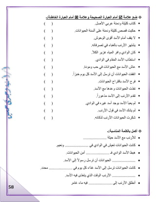 58
‫عالمة‬ ‫ضع‬‫وعالمة‬ ‫الصحيحة‬ ‫العبارة‬ ‫أمام‬‫الخ‬ ‫العبارة‬ ‫أمام‬‫اطئة:ـ‬
.‫األصل‬ ‫عربي‬ ‫ودمنة‬ ‫كليلة‬ ‫كتاب‬) (
.‫الحيوانات‬ ‫ألسنة‬ ‫على‬ ‫ودمنة‬ ‫كليلة‬ ‫قصص‬ ‫حكيت‬) (
.‫الوحوش‬ ‫أقوى‬ ‫األسد‬ ‫أمام‬ ‫يقف‬ ‫ال‬) (
.‫تصرفاته‬ ‫في‬ ‫بالغباء‬ ‫األرنب‬ ‫يشتهر‬) (
.‫الكأل‬ ‫غزير‬ ‫المياه‬ ‫وافر‬ ‫الوادي‬ ‫كان‬) (
.‫الوادي‬ ‫في‬ ‫المقام‬ ‫األسد‬ ‫استطاب‬) (
.‫ومودة‬ ‫حب‬ ‫في‬ ‫الحيوانات‬ ‫مع‬ ‫األسد‬ ‫عاش‬) (
.‫خبزا‬ ‫يوم‬ ‫كل‬ ‫األسد‬ ‫إلى‬ ‫ترسل‬ ‫أن‬ ‫الحيوانات‬ ‫اتفقت‬) (
.‫الحيوانات‬ ‫باقتراح‬ ‫األسد‬ ‫فرح‬) (
.‫األسد‬ ‫مع‬ ‫وعدها‬ ‫الحيوانات‬ ‫نفذت‬) (
‫األ‬ ‫إلى‬ ‫األرنب‬ ‫تقدم‬.‫مذعورا‬ ‫سد‬) (
.‫الوادي‬ ‫في‬ ‫غيره‬ ‫أسد‬ ‫بوجد‬ ‫األسد‬ ‫يعبأ‬ ‫لم‬) (
.‫األرنب‬ ‫قول‬ ‫في‬ ‫األسد‬ ‫يشك‬ ‫لم‬) (
.‫لذكائه‬ ‫األرنب‬ ‫الحيوانات‬ ‫شكرت‬) (
‫المناسبة:ـ‬ ‫بالكلمة‬ ‫أكمل‬
....................... ‫حيلة‬ ‫األسد‬ ‫مع‬ ‫لألرنب‬
‫ا‬ ‫في‬ ‫تعيش‬ ‫الحيوانات‬ ‫كانت‬.‫ونعيم‬ ....................... ‫في‬ ‫لوادي‬
.‫الحيوانات‬ ‫أمن‬ ....................... ‫فـ‬ ‫الوادي‬ ‫األسد‬ ‫هبط‬
.‫األسد‬ ‫إلى‬ ‫رسوال‬ ‫ترسل‬ ‫أن‬ ‫الحيوانات‬ .......................
.‫محدد‬ ....................... ‫في‬ ‫يوم‬ ‫كل‬ ‫غذاء‬ ‫األسد‬ ‫إلى‬ ‫ترسل‬ ‫الحيوانات‬ ‫كانت‬
.......................‫األسد‬ ‫فيه‬ ‫يتغذى‬ ‫الذي‬ ‫الوقت‬ ‫األرنب‬ .
..... ‫إلى‬ ‫األرنب‬ ‫أنطلق‬‫غامر‬ ‫ماء‬ ‫فيه‬ ..................
 