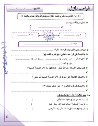 5
: ‫المفردات‬ ‫خريطة‬ ‫أكمل‬-
‫؟‬ ‫اآلية‬ ‫هذه‬ ‫فيه‬ ‫نزلت‬ ‫الذى‬ ‫الصحابى‬ ‫من‬.................................................................
‫هللا‬ ‫قول‬ ‫فى‬ ‫الجمال‬ ‫ما‬–‫تعالى‬–‫؟‬ )) ‫نفسه‬ ‫يشرى‬ ((................................................
‫يأتى‬ ‫ما‬ ‫أكمل‬....... : ) ‫يشرى‬ ( ‫معنى‬ :، ................. : ) ‫نفس‬ ( ‫جمع‬...................
....... : ) ‫العباد‬ ( ‫مفرد‬.............
‫ر‬ ‫االنسان‬ ‫يطلب‬ ‫كيف‬‫؟‬ ‫السابقة‬ ‫الكريمة‬ ‫اآلية‬ ‫من‬ ‫تفهم‬ ‫كما‬ ، ‫تعالى‬ ‫هللا‬ ‫ضا‬
..................................................................................................................
‫؟‬ ‫تعالى‬ ‫هلل‬ ‫السابقة‬ ‫الكريمة‬ ‫اآلية‬ ‫فى‬ ‫ذكرت‬ ‫التى‬ ‫الفاضلة‬ ‫الصفة‬ ‫ما‬
...................................................................................................................
‫؟‬ " ‫بالعباد‬ ‫رءوف‬ ‫وهللا‬ " : ‫تعالى‬ ‫قوله‬ ‫فى‬ ‫الجمال‬ ‫ما‬
...................................................................................................................
/ ‫ب‬‫عالمة‬ ‫ضع‬)√(‫أو‬)×(:‫يلي‬ ‫ما‬ ‫أمام‬
o.‫الشيطان‬ ‫خطوات‬ ‫إتباع‬ ‫عن‬ ‫هللا‬ ‫نهانا‬()
o‫فيها‬ ‫يعيش‬ ‫التى‬ ‫البيئة‬ ‫يسالم‬ ‫أن‬ ‫للمسلم‬ ‫يجوز‬ ‫ال‬()
o.‫األرض‬ ‫وجه‬ ‫على‬ ‫السالم‬ ‫يحقق‬ ‫هللا‬ ‫منهج‬ ‫إتباع‬()
۞ُ َّ‫هللا‬َ‫و‬ ِ َّ‫هللا‬ ِ‫ت‬‫ا‬َ‫ض‬ْ‫ر‬َ‫م‬ َ‫ء‬‫ا‬َ‫غ‬ِ‫ت‬ْ‫ب‬‫ا‬ ُ‫ه‬َ‫س‬ْ‫ف‬َ‫ن‬ ‫ي‬ِ‫ر‬ْ‫ش‬َ‫ي‬ ْ‫ن‬َ‫م‬ ِ‫س‬‫ا‬َّ‫ن‬‫ال‬ َ‫ن‬ِ‫م‬َ‫و‬ِ‫د‬‫ا‬َ‫ب‬ِ‫ع‬ْ‫ل‬‫ا‬ِ‫ب‬ ٌ‫وف‬ُ‫ؤ‬َ‫ر‬۞
‫النوع‬......................................... :
‫الجملة‬................................................................................................ :
‫المضاد‬..................... : ‫المرادف‬.................... :‫يشرى‬
......... / .......... / .......... : ‫التاريخ‬
 