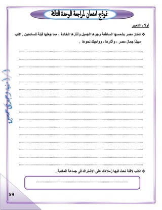 59
‫التعبير‬ : ‫أوال‬
‫اكتب‬ . ‫للسائحين‬ ‫قبلة‬ ‫جعلها‬ ‫مما‬ ، ‫الخالدة‬ ‫وآثارها‬ ‫الجميل‬ ‫وجوها‬ ‫الساطعة‬ ‫بشمسها‬ ‫مصر‬ ‫تمتاز‬
. ‫نحوها‬ ‫وواجبك‬ ، ‫وآثارها‬ ، ‫مصر‬ ‫جمال‬ ‫ا‬ً‫ن‬‫مبي‬
.....................................................................................................................
.....................................................................................................................
.....................................................................................................................
.....................................................................................................................
.....................................................................................................................
.....................................................................................................................
.....................................................................................................................
.....................................................................................................................
.....................................................................................................................
.....................................................................................................................
.....................................................................................................................
.....................................................................................................................
.....................................................................................................................
.....................................................................................................................
.....................................................................................................................
.....................................................................................................................
‫تحث‬ ‫الفتة‬ ‫اكتب‬. ‫المكتبة‬ ‫جماعة‬ ‫فى‬ ‫االشتراك‬ ‫على‬ ‫زمالءك‬ ‫فيها‬
.......................................................................................
 