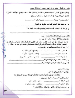 60
: ‫أجب‬ ‫ثم‬ ‫اقرأ‬ ، " ‫البحار‬ ‫أعماق‬ ‫فى‬ ‫مغامرات‬ " ‫قصة‬ ‫من‬ : ‫ثانيا‬
" ‫أمانى‬ " ‫وأخته‬ " ‫اإلصبع‬ ‫عقلة‬ " ‫ففقد‬ ‫عالية‬ ‫موجة‬ ‫تحته‬ ‫مرت‬ ‫عندما‬ ‫شديدة‬ ‫اهتزازة‬ ‫الزورق‬ ‫((اهتز‬
‫وسقطا‬ ‫الصندوق‬ ‫على‬ ‫من‬ ‫فتدحرجا‬ .... ‫توازنهما‬)) ‫البحر‬ ‫فى‬
: ‫هات‬ / ‫أ‬‫جمع‬"‫موجه‬.............. "....‫مضاد‬"‫عالية‬.................. ".
/ ‫ب‬‫البحر؟‬ ‫فى‬ ‫سقوطه‬ ‫بعد‬ ‫نفسه‬ ‫اإلصبع‬ ‫عقلة‬ ‫وجد‬ ‫أين‬...................................................
/ ‫ج‬((‫توازنهما‬ ‫اختل‬–‫التعبيرين‬ ‫بين‬ ‫الفرق‬ ‫وضح‬ )) ‫توازنهما‬ ‫فقدا‬‫؟‬
.........................................................................................................................
‫أجب‬ : ‫المتعددة‬ ‫القراءة‬ ‫موضوعات‬ ‫من‬ : ‫ثالثا‬
( ‫موضوع‬ ‫من‬‫والوفاء‬ ‫األمل‬: ‫أجب‬ ‫ثم‬ ، ‫اقرأ‬ )-
((‫إ‬ ‫تستند‬ ‫التتويج‬ ‫منصة‬ ‫على‬ ‫أمل‬ ‫وقفت‬ ‫عام‬ ‫بعد‬‫من‬ ‫حشد‬ ‫وسط‬ ‫الذهبية‬ ‫الميدالية‬ ‫لتتسلم‬ ‫عكازيها‬ ‫لى‬
‫الوفاء‬ ‫عن‬ ‫يعبر‬ ‫رائع‬ ‫مشهد‬ ‫فى‬ ‫معلمتها‬ ‫أحضان‬ ‫فى‬ ‫لترتمى‬ ‫المنصة‬ ‫فوق‬ ‫من‬ ‫ونزلت‬ ‫الجمهور‬))
/ ‫أ‬/ ‫أ‬: ‫القوسين‬ ‫بين‬ ‫مما‬ ‫الصحيحة‬ ‫اإلجابة‬ ‫تخير‬-
‫صياح‬ ( ............................... " ‫حشد‬ " ‫معنى‬–‫جمع‬–) ‫قليل‬
‫مضاد‬‫الغدر‬ ( ........................... " ‫الوفاء‬ "–‫الحزن‬-) ‫اليأس‬
‫مناص‬ ( ............................ " ‫منصة‬ " ‫جمع‬–‫منايص‬-) ‫مناصى‬
/ ‫ب‬‫الذهبية‬ ‫الجائزة‬ ‫أمل‬ ‫استحقت‬ ‫لماذا‬‫؟‬......................................................................
/ ‫ج‬‫أمل‬ ‫تفوقت‬ ‫الرياضية‬ ‫المجاالت‬ ‫أى‬ ‫فى‬‫؟‬......................................................................
‫النصوص‬ : ‫ا‬ً‫ع‬‫راب‬
" ‫نص‬ ‫من‬‫والهدهد‬ ‫سليمان‬: "-
۞‫ي‬ِ‫ق‬َ‫ي‬ ٍ‫إ‬َ‫ب‬َ‫ن‬ِ‫ب‬ ٍ‫إ‬َ‫ب‬َ‫س‬ ‫ن‬ِ‫م‬ َ‫ك‬ُ‫ت‬ْ‫ئ‬ِ‫ج‬َ‫و‬ ِ‫ه‬ِ‫ب‬ ْ‫ط‬ِ‫ح‬ُ‫ت‬ ْ‫م‬َ‫ل‬ ‫ا‬َ‫م‬ِ‫ب‬ ُ‫طت‬َ‫ح‬َ‫أ‬ َ‫ل‬‫ا‬َ‫ق‬َ‫ف‬ ٍ‫د‬‫ي‬ِ‫ع‬َ‫ب‬ َ‫ر‬ْ‫ي‬َ‫غ‬ َ‫ث‬َ‫ك‬َ‫م‬َ‫ف‬۞ ٍ‫ن‬
/ ‫أ‬: ‫القوسين‬ ‫بين‬ ‫مما‬ ‫الصحيحة‬ ‫اإلجابة‬ ‫تخير‬-
‫تفسير‬"‫مكث‬( ............................... "‫نظر‬–‫ذهب‬-‫بقى‬)
‫م‬‫قابل‬"‫عظيم‬( ........................... "‫منخفض‬–‫حقير‬-‫صغير‬)
/ ‫ب‬‫هللا‬ ‫قول‬ ‫يوحى‬ ‫بم‬–‫تعالى‬–(ٍ‫ء‬ْ‫َي‬‫ش‬ ِّ‫ل‬ُ‫ك‬ ‫ن‬ِ‫م‬ ْ‫ت‬َ‫ي‬ِ‫ت‬‫و‬ُ‫أ‬َ‫و‬‫؟‬ )
.......................................................................................................................
 