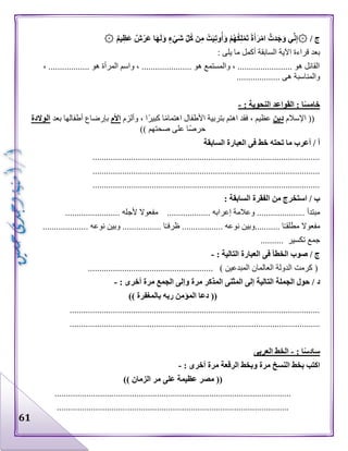 61
۞ / ‫ج‬۞ ٌ‫م‬‫ي‬ِ‫ظ‬َ‫ع‬ ٌ‫ش‬ْ‫َر‬‫ع‬ ‫ا‬َ‫ه‬َ‫ل‬َ‫و‬ ٍ‫ء‬ْ‫َي‬‫ش‬ ِّ‫ل‬ُ‫ك‬ ‫ن‬ِ‫م‬ ْ‫ت‬َ‫ي‬ِ‫ت‬‫و‬ُ‫أ‬َ‫و‬ ْ‫م‬ُ‫ه‬ُ‫ك‬ِ‫ل‬ْ‫م‬َ‫ت‬ ً‫ة‬َ‫أ‬َ‫ر‬ْ‫م‬‫ا‬ ُّ‫دت‬َ‫ج‬َ‫و‬ ‫ي‬ِّ‫ن‬ِ‫إ‬
‫يلى‬ ‫ما‬ ‫أكمل‬ ‫السابقة‬ ‫اآلية‬ ‫قراءة‬ ‫بعد‬:
، .................. ‫هو‬ ‫المرأة‬ ‫واسم‬ ، ...................... ‫هو‬ ‫والمستمع‬ ، ........................ ‫هو‬ ‫القائل‬
................... ‫هى‬ ‫والمناسبة‬
: ‫النحوية‬ ‫القواعد‬ : ‫ا‬ً‫س‬‫خام‬-
((‫اإلسالم‬‫دين‬‫وألزم‬ ، ‫ا‬‫كبير‬ ‫ا‬‫اهتمام‬ ‫األطفال‬ ‫بتربية‬ ‫اهتم‬ ‫فقد‬ ، ‫عظيم‬‫األم‬‫بإرض‬‫بعد‬ ‫أطفالها‬ ‫اع‬‫الوالدة‬
‫صحتهم‬ ‫على‬ ‫ا‬‫حرص‬))
‫السابقة‬ ‫العبارة‬ ‫فى‬ ‫خط‬ ‫تحته‬ ‫ما‬ ‫أعرب‬ / ‫أ‬
....................................................................................................
....................................................................................................
....................................................................................................
: ‫السابقة‬ ‫الفقرة‬ ‫من‬ ‫استخرج‬ / ‫ب‬
........... ‫مبتدأ‬‫وعالم‬ .......................... ‫إعرابه‬ ‫ة‬...‫ألجله‬ ‫مفعوال‬........................
‫مف‬........ ‫ا‬‫مطلقـ‬ ‫عوال‬................. ‫نوعه‬ ‫وبين‬....‫ظر‬.............. ‫ا‬‫فـ‬‫نوعه‬ ‫وبين‬ .......................
‫جمع‬‫تكسير‬..........
/ ‫ج‬‫التالية‬ ‫العبارة‬ ‫فى‬ ‫الخطأ‬ ‫صوب‬:-
(‫المبدعين‬ ‫العالمان‬ ‫الدولة‬ ‫كرمت‬).......................................................
‫د‬: ‫أخرى‬ ‫مرة‬ ‫الجمع‬ ‫وإلى‬ ‫مرة‬ ‫المذكر‬ ‫المثنى‬ ‫إلى‬ ‫التالية‬ ‫الجملة‬ ‫حول‬ /-
((‫بالمغفرة‬ ‫ربه‬ ‫المؤمن‬ ‫دعا‬))
..............................................................................................................
..............................................................................................................
: ‫ا‬ً‫س‬‫ساد‬-‫العربى‬ ‫الخط‬
: ‫أخرى‬ ‫مرة‬ ‫الرقعة‬ ‫وبخط‬ ‫مرة‬ ‫النسخ‬ ‫بخط‬ ‫اكتب‬-
((‫الزمان‬ ‫مر‬ ‫على‬ ‫عظيمة‬ ‫مصر‬))
........................................................................................................
......................................................................................................
 
