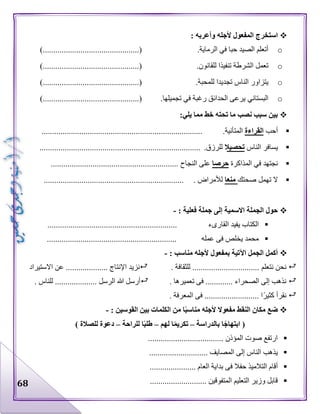 68
‫استخرج‬: ‫وأعربه‬ ‫ألجله‬ ‫المفعول‬
o.‫الرماية‬ ‫في‬ ‫حبا‬ ‫الصيد‬ ‫أتعلم‬.................(............).................
o.‫للقانون‬ ‫تنفيذا‬ ‫الشرطة‬ ‫تعمل‬.........................(............).........
o.‫للمحبة‬ ‫تجديدا‬ ‫الناس‬ ‫يتزاور‬.................(............).................
o‫البستاني‬‫تجميله‬ ‫في‬ ‫رغبة‬ ‫الحدائق‬ ‫يرعى‬.‫ا‬........(............)..........................
:‫يلي‬ ‫مما‬ ‫خط‬ ‫تحته‬ ‫ما‬ ‫نصب‬ ‫سبب‬ ‫بين‬
‫أحب‬‫القراءة‬.‫المتأنية‬.............................................................................
‫الناس‬ ‫يسافر‬‫تحصيال‬.‫للرزق‬.............................................................................
‫المذاكرة‬ ‫في‬ ‫نجتهد‬‫حرصا‬‫النجاح‬ ‫على‬.............................................................
‫صحتك‬ ‫تهمل‬ ‫ال‬‫منعا‬. ‫لألمراض‬...................................................................
‫جمل‬ ‫إلى‬ ‫االسمية‬ ‫الجملة‬ ‫حول‬: ‫فعلية‬ ‫ة‬-
.............................................................. ‫القارىء‬ ‫يفيد‬ ‫الكتاب‬
.............................................................. ‫عمله‬ ‫فى‬ ‫يخلص‬ ‫محمد‬
: ‫مناسب‬ ‫ألجله‬ ‫بمفعول‬ ‫اآلتية‬ ‫الجمل‬ ‫أكمل‬-
‫نتعلم‬ ‫نحن‬. ‫للثقافة‬ ................................‫االستيراد‬ ‫عن‬ .................... ‫اإلنتاج‬ ‫نزيد‬
. ‫تعميرها‬ ‫فى‬ ............. ‫الصحراء‬ ‫إلى‬ ‫نذهب‬. ‫للناس‬ .................... ‫الرسل‬ ‫هللا‬ ‫أرسل‬
. ‫المعرفة‬ ‫فى‬ .......................... ‫ا‬‫كثير‬ ‫نقرأ‬
: ‫القوسين‬ ‫بين‬ ‫الكلمات‬ ‫من‬ ‫ا‬ً‫ب‬‫مناس‬ ‫ألجله‬ ‫مفعوال‬ ‫النقط‬ ‫مكان‬ ‫ضع‬-
‫بالدراسة‬ ‫ا‬ً‫ابتهاج‬ (–‫لهم‬ ‫ا‬ً‫م‬‫تكري‬–‫للراحة‬ ‫ا‬ً‫ب‬‫طل‬–) ‫للصالة‬ ‫دعوة‬
.................................... ‫المؤذن‬ ‫صوت‬ ‫ارتفع‬
............................ ‫المصايف‬ ‫إلى‬ ‫الناس‬ ‫يذهب‬
‫ف‬ ‫حفال‬ ‫التالميذ‬ ‫أقام‬...................... ‫العام‬ ‫بداية‬ ‫ى‬
........................... ‫المتفوقين‬ ‫التعليم‬ ‫وزير‬ ‫قابل‬
 