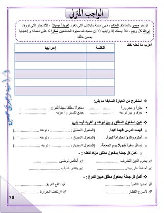 70
‫خط‬ ‫تحته‬ ‫ما‬ ‫أعرب‬
:‫يلي‬ ‫ما‬ ‫السابقة‬ ‫العبارة‬ ‫من‬ ‫استخرج‬
‫مجرورا‬ ‫و‬ ‫جارا‬.......................‫مطلقا‬ ‫مفعوال‬‫للنوع‬ ‫مبينا‬........................
‫نوعه‬ ‫بين‬ ‫و‬ ‫حرفا‬......................‫أعربه‬ ‫و‬ ‫تكسير‬ ‫جمع‬.........................
:‫يلي‬ ‫فيما‬ ‫أعربه‬ ‫و‬ ‫نوعه‬ ‫بين‬ ‫و‬ ‫المطلق‬ ‫المفعول‬ ‫عين‬
oً‫ا‬‫أكيد‬ ً‫ا‬‫فهم‬ ‫الدرس‬ ‫فهمت‬.)....................... ‫نوعه‬ ، .................. : ‫المطلق‬ ‫(المفعول‬
o‫وال‬ ‫أحترم‬.ً‫ا‬‫كبير‬ ً‫ا‬‫احترام‬ َّ‫ى‬‫د‬)....................... ‫نوعه‬ ، .................. : ‫المطلق‬ ‫(المفعول‬
o‫الجمعة‬ ‫يوم‬ ً‫ال‬‫طوي‬ ً‫ا‬‫سفر‬ ‫نسافر‬.)........................ ‫نوعه‬ ، ................. : ‫المطلق‬ ‫(المفعول‬
o: ‫لفعله‬ ‫مؤكد‬ ‫مطلق‬ ‫بمفعول‬ ‫جملة‬ ‫كل‬ ‫أكمل‬-
‫الدين‬ ‫يحرم‬...................... ‫التطرف‬........................ ‫لوطنى‬ ‫أخلص‬
......................... ‫بيئتى‬ ‫على‬ ‫أحافظ‬.......................... ‫الذباب‬ ‫ينتشر‬...
: ‫للنوع‬ ‫مبين‬ ‫مطلق‬ ‫بمفعول‬ ‫جملة‬ ‫كل‬ ‫أكمل‬-
.................. ‫التلميذ‬ ‫اجتهد‬................................ ‫الفريق‬ ‫دافع‬
.................... ‫القطار‬ ‫ألسرع‬...................... ‫الحرارة‬ ‫ارتفعت‬
‫الكلمة‬‫إعرابها‬
‫تزخر‬‫مصر‬‫بالحدائق‬‫الغناء‬‫مليئة‬ ‫فهي‬ ،‫تغرد‬ ‫التي‬ ‫بالبالبل‬ً‫ال‬‫جمي‬ ً‫ا‬‫تغريد‬‫تورق‬ ‫التي‬ ‫األشجار‬ ،
‫إيراقا‬‫الخاشعين‬ ‫سجود‬ ‫هلل‬ ‫تسجد‬ ‫أن‬ ‫إال‬ ‫رأيتها‬ ‫إذا‬ ‫يسعك‬ ‫فال‬ ، ‫ربيع‬ ‫كل‬‫شكرا‬‫إعجابا‬ ‫و‬ ‫نعمائه‬ ‫على‬ ‫له‬
‫خلقه‬ ‫بحسن‬
 