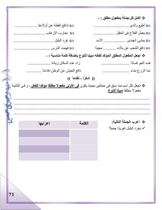 71
: ‫مطلق‬ ‫بمفعول‬ ‫جملة‬ ‫كل‬ ‫أكمل‬-
................. ‫والدى‬ ‫أطيع‬..................................... ‫أوالدها‬ ‫عن‬ ‫القطة‬ ‫تدافع‬
..................... ‫الحقل‬ ‫فى‬ ‫الفالح‬ ‫يعمل‬.............................. ‫اإلرهاب‬ ‫نحارب‬
‫األسد‬ ..................... ‫الجندى‬ ‫يمشى‬...................................... ‫البلبل‬ ‫غرد‬
‫ا‬‫مجيد‬ ............ ‫بالده‬ ‫عن‬ ‫الشعب‬ ‫دافع‬.................................. ‫الدرس‬ ‫فهمت‬
: ‫مناسبة‬ ‫كلمة‬ ‫بإضافة‬ ‫للنوع‬ ‫مبينا‬ ‫لفعله‬ ‫المؤكد‬ ‫المطلق‬ ‫المفعول‬ ‫اجعل‬-
............ ‫ا‬‫فساد‬ ‫الجو‬ ‫فسد‬...................... ‫زيادة‬ ‫السكان‬ ‫عدد‬ ‫زاد‬ ...............
.............. ‫ا‬‫دفاعـ‬ ‫الوطن‬ ‫عن‬ ‫الجيش‬ ‫دافع‬ .......................... ‫نماء‬ ‫الزرع‬ ‫نما‬
‫ا‬ً‫ر‬‫شك‬ ((-ً‫م‬‫تقد‬‫ا‬))
‫يكون‬ ‫بحيث‬ ‫جملتين‬ ‫فى‬ ‫سبق‬ ‫مما‬ ‫اسم‬ ‫كل‬ ‫اجعل‬‫األولى‬ ‫فى‬‫مطلقا‬ ‫مفعوال‬‫للفعل‬ ‫مؤكدا‬،‫الثانيىة‬ ‫فىى‬ ‫و‬
‫مطلقا‬ ‫مفعوال‬‫للنوع‬ ‫مبينا‬.
..................................................................................................................................
..................................................................................................................................
..................................................................................................................................
.................................................................................................................................
‫الجمل‬ ‫أعرب‬‫ة‬:‫التالية‬
‫جميال‬ ‫ا‬‫تغريد‬ ‫البلبل‬ ‫يغرد‬
‫الكلمة‬‫إعرابها‬
 