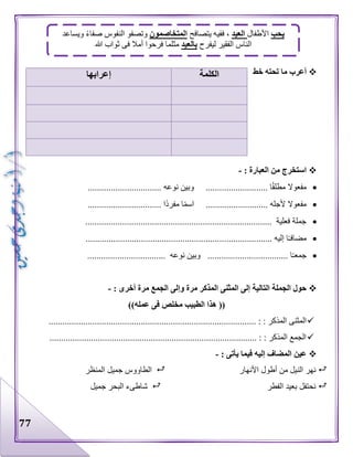 77
‫خط‬ ‫تحته‬ ‫ما‬ ‫أعرب‬
: ‫العبارة‬ ‫من‬ ‫استخرج‬-
............... ‫نوعه‬ ‫وبين‬ ........................... ‫ا‬‫مطلق‬ ‫مفعوال‬.................
................................ ‫ا‬‫مفرد‬ ‫ا‬‫اسم‬ ........................... ‫ألجله‬ ‫مفعوال‬
................................................................................. ‫فعلية‬ ‫جملة‬
...................................... ‫إليه‬ ‫ا‬‫مضافـ‬...........................................
.................................. ‫نوعه‬ ‫وبين‬ ................................... ‫ا‬‫جمعـ‬
: ‫أخرى‬ ‫مرة‬ ‫الجمع‬ ‫وإلى‬ ‫مرة‬ ‫المذكر‬ ‫المثنى‬ ‫إلى‬ ‫التالية‬ ‫الجملة‬ ‫حول‬-
‫عمله‬ ‫فى‬ ‫مخلص‬ ‫الطبيب‬ ‫هذا‬ (())
....... : : ‫المذكر‬ ‫المثنى‬...................................................................................
.......................................................................................... : : ‫المذكر‬ ‫الجمع‬
: ‫يأتى‬ ‫فيما‬ ‫إليه‬ ‫المضاف‬ ‫عين‬-
‫األنهار‬ ‫أطول‬ ‫من‬ ‫النيل‬ ‫نهر‬‫المنظر‬ ‫جميل‬ ‫الطاووس‬
‫الفطر‬ ‫بعيد‬ ‫نحتفل‬‫جميل‬ ‫البحر‬ ‫شاطىء‬
‫الكلمة‬‫إعرابها‬
‫يحب‬‫األطفال‬‫العيد‬‫يتصافح‬ ‫ففيه‬ ،‫المتخاصمون‬‫ويساعد‬ ‫صفاء‬ ‫النفوس‬ ‫وتصفو‬
‫ليفرح‬ ‫الفقير‬ ‫الناس‬‫بالعيد‬‫ثواب‬ ‫فى‬ ‫أمال‬ ‫فرحوا‬ ‫مثلما‬‫هللا‬
 