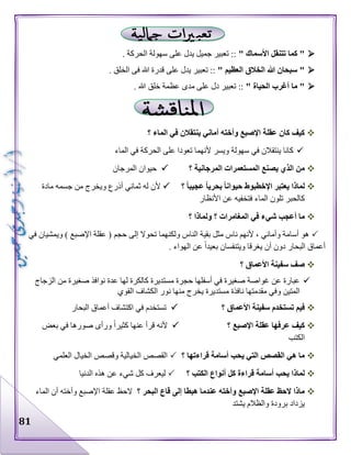 81
" ‫األسماك‬ ‫تتنقل‬ ‫كما‬ ". ‫الحركة‬ ‫سهولة‬ ‫على‬ ‫يدل‬ ‫جميل‬ ‫تعبير‬ ::
‫الخال‬ ‫هللا‬ ‫سبحان‬ "" ‫العظيم‬ ‫ق‬. ‫الخلق‬ ‫فى‬ ‫هللا‬ ‫قدرة‬ ‫على‬ ‫يدل‬ ‫تعبير‬ ::
" ‫الحياة‬ ‫أغرب‬ ‫ما‬ ". ‫هللا‬ ‫خلق‬ ‫عظمة‬ ‫مدى‬ ‫على‬ ‫دل‬ ‫تعبير‬ ::
‫؟‬ ‫الماء‬ ‫في‬ ‫ينتقالن‬ ‫أماني‬ ‫وأخته‬ ‫اإلصبع‬ ‫عقلة‬ ‫كان‬ ‫كيف‬
‫الماء‬ ‫في‬ ‫الحركة‬ ‫على‬ ‫تعودا‬ ‫ألنهما‬ ‫ويسر‬ ‫سهولة‬ ‫في‬ ‫ينتقالن‬ ‫كانا‬
‫؟‬ ‫المرجانية‬ ‫المستعمرات‬ ‫يصنع‬ ‫الذي‬ ‫من‬‫المرجان‬ ‫حيوان‬
‫؟‬ ً‫ا‬‫عجيب‬ ً‫ا‬‫بحري‬ ً‫ا‬‫حيوان‬ ‫اإلخطبوط‬ ‫يعتبر‬ ‫لماذا‬‫مادة‬ ‫جسمه‬ ‫من‬ ‫ويخرج‬ ‫أذرع‬ ‫ثماني‬ ‫له‬ ‫ألن‬
‫األنظار‬ ‫عن‬ ‫فتخفيه‬ ‫الماء‬ ‫تلون‬ ‫كالحبر‬
‫؟‬ ‫ولماذا‬ ‫؟‬ ‫المغامرات‬ ‫في‬ ‫شيء‬ ‫أعجب‬ ‫ما‬
‫حجم‬ ‫إلى‬ ‫تحوال‬ ‫ولكنهما‬ ‫الناس‬ ‫بقية‬ ‫مثل‬ ‫ناس‬ ‫ألنهم‬ ، ‫وأماني‬ ‫أسامة‬ ‫هو‬‫في‬ ‫ويمشيان‬ ) ‫اإلصبع‬ ‫عقلة‬ (
. ‫الهواء‬ ‫عن‬ ‫بعيدا‬ ‫ويتنفسان‬ ‫يغرقا‬ ‫أن‬ ‫دون‬ ‫البحار‬ ‫أعماق‬
‫؟‬ ‫األعماق‬ ‫سفينة‬ ‫صف‬
‫الزجاج‬ ‫من‬ ‫صغيرة‬ ‫نوافذ‬ ‫عدة‬ ‫لها‬ ‫كالكرة‬ ‫مستديرة‬ ‫حجرة‬ ‫أسفلها‬ ‫في‬ ‫صغيرة‬ ‫غواصة‬ ‫عن‬ ‫عبارة‬
‫القوي‬ ‫الكشاف‬ ‫نور‬ ‫منها‬ ‫يخرج‬ ‫مستديرة‬ ‫نافذة‬ ‫مقدمتها‬ ‫وفي‬ ‫المتين‬
‫سفي‬ ‫تستخدم‬ ‫فيم‬‫؟‬ ‫األعماق‬ ‫نة‬‫البحار‬ ‫أعماق‬ ‫اكتشاف‬ ‫في‬ ‫تستخدم‬
‫؟‬ ‫اإلصبع‬ ‫عقلة‬ ‫عرفها‬ ‫كيف‬‫بعض‬ ‫في‬ ‫صورها‬ ‫ورأى‬ ‫كثيرا‬ ‫عنها‬ ‫قرأ‬ ‫ألنه‬
‫الكتب‬
‫؟‬ ‫قراءتها‬ ‫أسامة‬ ‫يحب‬ ‫التي‬ ‫القصص‬ ‫هي‬ ‫ما‬‫العلمي‬ ‫الخيال‬ ‫وقصص‬ ‫الخيالية‬ ‫القصص‬
‫كل‬ ‫قراءة‬ ‫أسامة‬ ‫يحب‬ ‫لماذا‬‫؟‬ ‫الكتب‬ ‫أنواع‬‫الدنيا‬ ‫هذه‬ ‫عن‬ ‫شيء‬ ‫كل‬ ‫ليعرف‬
‫؟‬ ‫البحر‬ ‫قاع‬ ‫إلى‬ ‫هبطا‬ ‫عندما‬ ‫وأخته‬ ‫اإلصبع‬ ‫عقلة‬ ‫الحظ‬ ‫ماذا‬‫الماء‬ ‫أن‬ ‫وأخته‬ ‫اإلصبع‬ ‫عقلة‬ ‫الحظ‬
‫يشتد‬ ‫والظالم‬ ‫برودة‬ ‫يزداد‬
 