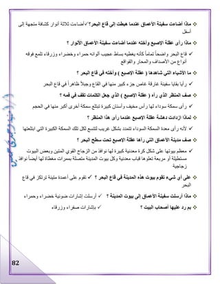 82
‫البحر؟‬ ‫قاع‬ ‫إلى‬ ‫هبطت‬ ‫عندما‬ ‫األعماق‬ ‫سفينة‬ ‫أضاءت‬ ‫ماذا‬‫إلى‬ ‫متجهة‬ ‫كشافة‬ ‫أنوار‬ ‫ثالثة‬ ‫أضاءت‬
‫أسفل‬
‫ر‬ ‫ماذا‬‫؟‬ ‫األنوار‬ ‫األعماق‬ ‫سفينة‬ ‫أضاءت‬ ‫عندما‬ ‫وأخته‬ ‫اإلصبع‬ ‫عقلة‬ ‫أى‬
‫فوقه‬ ‫تلمع‬ ‫وزرقاء‬ ‫وخضراء‬ ‫حمراء‬ ‫ألوانه‬ ‫عجيب‬ ‫بساط‬ ‫يغطيه‬ ‫كأنه‬ ‫تماما‬ ‫واضحا‬ ‫البحر‬ ‫قاع‬
‫والقواقع‬ ‫والمحار‬ ‫األصداف‬ ‫من‬ ‫أنواع‬
‫؟‬ ‫البحر‬ ‫قاع‬ ‫في‬ ‫وأخته‬ ) ‫اإلصبع‬ ‫عقلة‬ ( ‫شاهدها‬ ‫التي‬ ‫األشياء‬ ‫ما‬
‫غارقة‬ ‫سفينة‬ ‫بقايا‬ ‫رأيا‬‫البحر‬ ‫قاع‬ ‫في‬ ‫ظاهرا‬ ‫وجبال‬ ‫القاع‬ ‫في‬ ‫منها‬ ‫كبير‬ ‫جزء‬ ‫غاص‬
‫؟‬ ‫فمه‬ ‫في‬ ‫تقف‬ ‫الكلمات‬ ‫جعل‬ ‫الذي‬ ) ‫اإلصبع‬ ‫عقلة‬ ( ‫رآه‬ ‫الذي‬ ‫المنظر‬ ‫صف‬
‫الحجم‬ ‫في‬ ‫منها‬ ‫أكبر‬ ‫أخرى‬ ‫سمكة‬ ‫تبتلع‬ ‫كبيرة‬ ‫وأسنان‬ ‫مخيف‬ ‫رأس‬ ‫لها‬ ‫سوداء‬ ‫سمكة‬ ‫رأى‬
‫؟‬ ‫المنظر‬ ‫هذا‬ ‫رأى‬ ‫عندما‬ ‫اإلصبع‬ ‫عقلة‬ ‫دهشة‬ ‫ازدادت‬ ‫لماذا‬
‫رأى‬ ‫ألنه‬‫ابتلعتها‬ ‫التي‬ ‫الكبيرة‬ ‫السمكة‬ ‫تلك‬ ‫لكل‬ ‫لتتسع‬ ‫غريب‬ ‫بشكل‬ ‫تتمدد‬ ‫السوداء‬ ‫السمكة‬ ‫معدة‬
‫؟‬ ‫البحر‬ ‫سطح‬ ‫تحت‬ ‫اإلصبع‬ ‫عقلة‬ ‫رآها‬ ‫التي‬ ‫األعماق‬ ‫مدينة‬ ‫صف‬
‫البيوت‬ ‫وبعض‬ ‫المتين‬ ‫القوي‬ ‫الزجاج‬ ‫من‬ ‫نوافذ‬ ‫لها‬ ‫كبيرة‬ ‫معدنية‬ ‫كرة‬ ‫شكل‬ ‫على‬ ‫بيوتها‬ ‫معظم‬
‫وكل‬ ‫معدنية‬ ‫قباب‬ ‫تعلوها‬ ‫مربعة‬ ‫أو‬ ‫مستطيلة‬‫نوافذ‬ ‫أيضا‬ ‫لها‬ ‫مغطاة‬ ‫بممرات‬ ‫متصلة‬ ‫المدينة‬ ‫بيوت‬
‫زجاجية‬
‫؟‬ ‫البحر‬ ‫قاع‬ ‫في‬ ‫المدينة‬ ‫هذه‬ ‫بيوت‬ ‫تقوم‬ ‫شيء‬ ‫أي‬ ‫على‬‫قاع‬ ‫في‬ ‫ترتكز‬ ‫متينة‬ ‫أعمدة‬ ‫على‬ ‫تقوم‬
‫البحر‬
‫؟‬ ‫المدينة‬ ‫بيوت‬ ‫إلى‬ ‫األعماق‬ ‫سفينة‬ ‫أرسلت‬ ‫ماذا‬‫وحمراء‬ ‫خضراء‬ ‫ضوئية‬ ‫إشارات‬ ‫أرسلت‬
‫؟‬ ‫البيت‬ ‫أصحاب‬ ‫عليها‬ ‫رد‬ ‫بم‬‫وزرقاء‬ ‫صفراء‬ ‫بإشارات‬
 