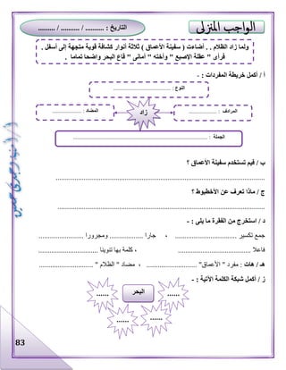 83
: ‫المفردات‬ ‫خريطة‬ ‫أكمل‬ / ‫أ‬-
‫؟‬ ‫األعماق‬ ‫سفينة‬ ‫تستخدم‬ ‫فيم‬ / ‫ب‬
................................................................................................................
‫األ‬ ‫عن‬ ‫تعرف‬ ‫ماذا‬ / ‫ج‬‫؟‬ ‫خطبوط‬
...............................................................................................................
: ‫يلى‬ ‫ما‬ ‫الفقرة‬ ‫من‬ ‫استخرج‬ / ‫د‬-
.................. ‫ومجرورا‬ .................. ‫جارا‬ ، ................................. ‫تكسير‬ ‫جمع‬......
................................ ‫تنوينا‬ ‫بها‬ ‫كلمة‬ ، ....................................... ‫فاعال‬
‫هات‬ / ‫هـ‬............................. " ‫الظالم‬ " ‫مضاد‬ ، ........................... "‫األعماق‬ " ‫مفرد‬ :
‫اآل‬ ‫الكلمة‬ ‫شبكة‬ ‫أكمل‬ / ‫ز‬: ‫تية‬-
‫النوع‬....................................... :..
‫الجملة‬................................................................................................ :
‫المضاد‬..................... : ‫المرادف‬.................... :‫زاد‬
‫البحر‬ ............
...... ......
. ‫أسفل‬ ‫إلى‬ ‫متجهة‬ ‫قوية‬ ‫كشافة‬ ‫أنوار‬ ‫ثالثة‬ ) ‫األعماق‬ ‫سفينة‬ ( ‫أضاءت‬ . . ‫الظالم‬ ‫زاد‬ ‫ولما‬
. ‫تماما‬ ‫واضحا‬ ‫البحر‬ ‫قاع‬ " ‫أمانى‬ " ‫وأخته‬ " ‫اإلصبع‬ ‫عقلة‬ " ‫فرأى‬
......... / .......... / .......... : ‫التاريخ‬
 