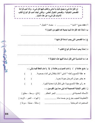 84
‫هات‬ / ‫أ‬........................... " ‫الخيال‬ " ‫مضاد‬ ، ..................... " ‫الدنيا‬ " ‫جمع‬
‫؟‬ ‫العبارة‬ ‫من‬ ‫تفهم‬ ‫كما‬ ‫جميال‬ ‫شيئا‬ ‫القراءة‬ ‫تعد‬ ‫لماذا‬ / ‫ب‬
............................................................................................................
‫؟‬ ‫قراءتها‬ ‫أسامة‬ ‫يحب‬ ‫التى‬ ‫القصص‬ ‫ما‬ / ‫ج‬
.................................................................................................................
‫؟‬ ‫الكتب‬ ‫أنواع‬ ‫كل‬ ‫أسامة‬ ‫يحب‬ ‫لماذا‬ / ‫د‬
..................................................................................................................
‫؟‬ ‫المقولة‬ ‫هذه‬ ‫فيها‬ ‫أسامة‬ ‫قال‬ ‫التى‬ ‫المناسبة‬ ‫ما‬ / ‫هـ‬
.................................................................................................................
/ ‫و‬( ‫عالمة‬ ‫ضع‬√( ‫وعالمة‬ ‫الصواب‬ ‫أمام‬ )Х: ‫يأتى‬ ‫فيما‬ ‫الخطأ‬ ‫أمام‬ )-
) ( . ‫بصعوبة‬ ‫الماء‬ ‫فى‬ ‫ينتقالن‬ ‫كانا‬ " ‫أمانى‬ " ‫وأخته‬ ‫اإلصبع‬ ‫عقلة‬
) ( . ‫بحريا‬ ‫حيوانا‬ ‫المرجان‬ ‫حيوان‬ ‫يعتبر‬
‫معدنية‬ ‫كرة‬ ‫شكل‬ ‫على‬ ‫بيوتا‬ ‫اإلصبع‬ ‫عقلة‬ ‫رأى‬) ( . ‫كبيرة‬
/ ‫ز‬: ‫القوسين‬ ‫بين‬ ‫مما‬ ‫يلى‬ ‫لما‬ ‫الصحيحة‬ ‫اإلجابة‬ ‫تخير‬-
‫قاع‬ { . ‫المظلم‬ ‫البحر‬ ......................... ‫فى‬ ‫المضيئة‬ ‫األسماك‬–‫وسط‬–} ‫سطح‬
‫الهواء‬ { ................... ‫مادة‬ ‫جسمه‬ ‫من‬ ‫يخرج‬ ‫العجيب‬ ‫األخطبوط‬–‫الحبر‬–} ‫الزيت‬
‫سائلة‬ { ......................................... ‫المرجانية‬ ‫المستعمرات‬–‫صلبة‬–} ‫مرنة‬
‫أمان‬ ‫يا‬ ‫لذيذ‬ ‫جميل‬ ‫شىء‬ ‫القراءة‬ ‫إن‬‫قراءة‬ ‫أحب‬ ‫وأنا‬ ، ‫شىء‬ ‫كل‬ ‫فيها‬ ‫والكتب‬ ‫ى‬
‫الكتب‬ ‫أنواع‬ ‫كل‬ ‫أحب‬ ‫أيضا‬ ‫ولكنى‬ ، ‫العلمى‬ ‫الخيال‬ ‫وقصص‬ ، ‫الخيالية‬ ‫القصص‬
. ‫الدنيا‬ ‫هذه‬ ‫عن‬ ‫شىء‬ ‫كل‬ ‫ألعرف‬
 