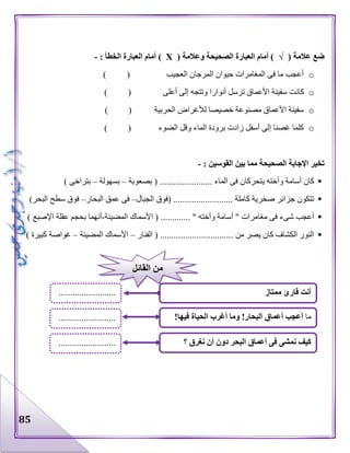 85
( ‫عالمة‬ ‫ضع‬√( ‫وعالمة‬ ‫الصحيحة‬ ‫العبارة‬ ‫أمام‬ )Х: ‫الخطأ‬ ‫العبارة‬ ‫أمام‬ )-
o) ( ‫العجيب‬ ‫المرجان‬ ‫حيوان‬ ‫المغامرات‬ ‫فى‬ ‫ما‬ ‫أعجب‬
o‫كان‬) ( ‫أعلى‬ ‫إلى‬ ‫وتتجه‬ ‫أنوارا‬ ‫ترسل‬ ‫األعماق‬ ‫سفينة‬ ‫ت‬
o) ( ‫الحربية‬ ‫لألغراض‬ ‫خصيصا‬ ‫مصنوعة‬ ‫األعماق‬ ‫سفينة‬
o) ( ‫الضوء‬ ‫وقل‬ ‫الماء‬ ‫برودة‬ ‫زادت‬ ‫أسفل‬ ‫إلى‬ ‫غصنا‬ ‫كلما‬
: ‫القوسين‬ ‫بين‬ ‫مما‬ ‫الصحيحة‬ ‫اإلجابة‬ ‫تخير‬-
‫وأ‬ ‫أسامة‬ ‫كان‬‫بصعوبة‬ ( ....................... ‫الماء‬ ‫فى‬ ‫يتحركان‬ ‫خته‬–‫بسهولة‬–) ‫بتراخى‬
‫الجبال‬ ‫(فوق‬ .......................... ‫كاملة‬ ‫صخرية‬ ‫جزائر‬ ‫تتكون‬–‫البحار‬ ‫عمق‬ ‫فى‬–)‫البحر‬ ‫سطح‬ ‫فوق‬
‫المضيئة‬ ‫األسماك‬ ( ............. " ‫وأخته‬ ‫أسامة‬ " ‫مغامرات‬ ‫فى‬ ‫شىء‬ ‫أعجب‬-‫اإلص‬ ‫عقلة‬ ‫بحجم‬ ‫أنهما‬) ‫بع‬
‫الفنار‬ ( ................................ ‫من‬ ‫يصر‬ ‫كان‬ ‫الكشاف‬ ‫النور‬–‫المضيئة‬ ‫األسماك‬–) ‫كبيرة‬ ‫غواصة‬
‫ممتاز‬ ‫قارئ‬ ‫أنت‬
‫؟‬ ‫نغرق‬ ‫أن‬ ‫دون‬ ‫البحر‬ ‫أعماق‬ ‫فى‬ ‫نمشى‬ ‫كيف‬
‫ما‬!‫فيها‬ ‫الحياة‬ ‫أغرب‬ ‫وما‬ !‫البحار‬ ‫أعماق‬ ‫أعجب‬
.........................
.........................
.........................
‫القائل‬ ‫من‬
 