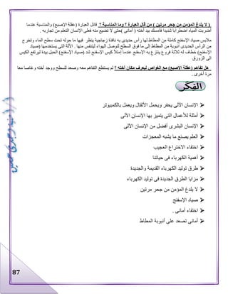 87
‫؟‬ ‫المناسبة‬ ‫وما‬ ‫؟‬ ‫العبارة‬ ‫قال‬ ‫من‬ ) ‫مرتين‬ ‫جحر‬ ‫من‬ ‫المؤمن‬ ‫يلدغ‬ ‫ال‬ (‫عندما‬ ‫والمناسبة‬ )‫اإلصبع‬ ‫(عقلة‬ ‫العبارة‬ ‫قائل‬
‫فع‬ ‫منه‬ ‫تضيع‬ ‫ال‬ ‫)حتى‬ ‫أمانى‬ ( ‫أخته‬ ‫بيد‬ ‫فامسك‬ ‫شديدا‬ ‫اضطرابا‬ ‫المياه‬ ‫أضربت‬. ‫تجاربه‬ ‫من‬ ‫التعلم‬ ‫اإلنسان‬ ‫لى‬
‫وتخرج‬ ‫الماء‬ ‫سطح‬ ‫تحت‬ ‫حوله‬ ‫ما‬ ‫فيها‬ ‫ينظر‬ ‫زجاجية‬ ‫نافذة‬ ‫به‬ ‫حديدى‬ ‫رأس‬ ‫لها‬ ‫المطاط‬ ‫من‬ ‫كاملة‬ ‫اإلسفنج‬ ‫صياد‬ ‫مالبس‬
‫(صياد‬ ‫يستخدمها‬ ‫التى‬ ‫األلة‬ . ‫منها‬ ‫ليتنفس‬ ‫الهواء‬ ‫لتوصل‬ ‫السطح‬ ‫فوق‬ ‫ما‬ ‫إلى‬ ‫المطاط‬ ‫من‬ ‫انبوبة‬ ‫الحديدى‬ ‫الرأس‬ ‫من‬
‫له‬ ‫خطاف‬ )‫اإلسفنج‬‫الكيس‬ ‫ليرتفع‬ ‫بيدة‬ ‫الحبل‬ )‫اإلسفنج‬ ‫(صياد‬ ‫شد‬ ‫اإلسفنج‬ ‫كيس‬ ‫إمتأل‬ ‫عندما‬ ‫اإلسفنج‬ ‫به‬ ‫ينتزع‬ ‫فروع‬ ‫ثالثة‬
‫الزورق‬ ‫الى‬
‫؟‬ ‫أخته‬ ‫مكان‬ ‫ليعرف‬ ‫الغواص‬ ‫مع‬ )‫اإلصبع‬ ‫(عقلة‬ ‫تفاهم‬ ‫هل‬‫معا‬ ‫وغاصا‬ ‫أخته‬ ‫ووجد‬ ‫للسطح‬ ‫وصعد‬ ‫معه‬ ‫التفاهم‬ ‫يستطع‬ ‫لم‬
. ‫أخرى‬ ‫مرة‬
‫األثق‬ ‫ويحمل‬ ‫يحفر‬ ‫اآللى‬ ‫اإلنسان‬‫بالكمبيوتر‬ ‫ويعمل‬ ‫ال‬
‫اآللى‬ ‫اإلنسان‬ ‫بها‬ ‫يتميز‬ ‫التى‬ ‫لألعمال‬ ‫أمثلة‬
‫اآللى‬ ‫اإلنسان‬ ‫من‬ ‫أفضل‬ ‫البشرى‬ ‫اإلنسان‬
‫المعجزات‬ ‫يشبه‬ ‫ما‬ ‫يصنع‬ ‫العلم‬
‫العجيب‬ ‫االختراع‬ ‫اختفاء‬
‫حياتنا‬ ‫فى‬ ‫الكهرباء‬ ‫أهمية‬
‫والجديدة‬ ‫القديمة‬ ‫الكهرباء‬ ‫توليد‬ ‫طرق‬
‫الكهرباء‬ ‫توليد‬ ‫فى‬ ‫الجديدة‬ ‫الطرق‬ ‫مزايا‬
‫مرتين‬ ‫جحر‬ ‫من‬ ‫المؤمن‬ ‫يلدغ‬ ‫ال‬
‫اإلسفنج‬ ‫صياد‬
. ‫أمانى‬ ‫اختفاء‬
‫المطاط‬ ‫أنبوبة‬ ‫على‬ ‫تصعد‬ ‫أمانى‬
 