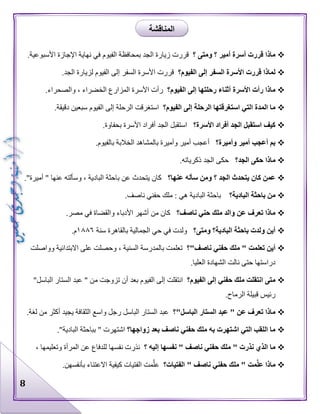 8
‫؟‬ ‫ومتى‬ ‫؟‬ ‫أمير‬ ‫أسرة‬ ‫قررت‬ ‫ماذا‬‫قررت‬‫الفيوم‬ ‫بمحافظة‬ ‫الجد‬ ‫زيارة‬.‫األسبوعية‬ ‫اإلجازة‬ ‫نهاية‬ ‫في‬
‫الفيوم؟‬ ‫إلى‬ ‫السفر‬ ‫األسرة‬ ‫قررت‬ ‫لماذا‬.‫الجد‬ ‫لزيارة‬ ‫الفيوم‬ ‫إلى‬ ‫السفر‬ ‫األسرة‬ ‫قررت‬
‫إ‬ ‫رحلتها‬ ‫أثناء‬ ‫األسرة‬ ‫رأت‬ ‫ماذا‬‫الفيوم؟‬ ‫لى‬.‫والصحراء‬ ، ‫الخضراء‬ ‫المزارع‬ ‫األسرة‬ ‫رأت‬
‫الفيوم؟‬ ‫إلى‬ ‫الرحلة‬ ‫استغرقتها‬ ‫التي‬ ‫المدة‬ ‫ما‬.‫دقيقة‬ ‫سبعين‬ ‫الفيوم‬ ‫إلى‬ ‫الرحلة‬ ‫استغرقت‬
‫األسرة؟‬ ‫أفراد‬ ‫الجد‬ ‫استقبل‬ ‫كيف‬.‫بحفاوة‬ ‫األسرة‬ ‫أفراد‬ ‫الجد‬ ‫استقبل‬
‫وأميرة؟‬ ‫أمير‬ ‫أعجب‬ ‫بم‬‫الخالبة‬ ‫بالمشاهد‬ ‫وأميرة‬ ‫أمير‬ ‫أعجب‬.‫بالفيوم‬
‫الجد؟‬ ‫حكى‬ ‫ماذا‬.‫ذكرياته‬ ‫الجد‬ ‫حكى‬
‫عنها؟‬ ‫سأله‬ ‫ومن‬ ‫؟‬ ‫الجد‬ ‫يتحدث‬ ‫كان‬ ‫عمن‬."‫أميرة‬ " ‫عنها‬ ‫وسألته‬ ، ‫البادية‬ ‫باحثة‬ ‫عن‬ ‫يتحدث‬ ‫كان‬
‫البادية؟‬ ‫باحثة‬ ‫من‬.‫ناصف‬ ‫حفني‬ ‫ملك‬ : ‫هي‬ ‫البادية‬ ‫باحثة‬
‫ناصف؟‬ ‫حني‬ ‫ملك‬ ‫والد‬ ‫عن‬ ‫تعرف‬ ‫ماذا‬‫مصر‬ ‫في‬ ‫والقضاة‬ ‫األدباء‬ ‫أشهر‬ ‫من‬ ‫كان‬.
‫ومتى؟‬ ‫البادية؟‬ ‫باحثة‬ ‫ولدت‬ ‫أين‬‫سنة‬ ‫بالقاهرة‬ ‫الجمالية‬ ‫حي‬ ‫في‬ ‫ولدت‬١٨٨٦.‫م‬
‫ناصف"؟‬ ‫حفني‬ ‫ملك‬ " ‫تعلمت‬ ‫أين‬‫وواصلت‬ ‫االبتدائية‬ ‫على‬ ‫وحصلت‬ ، ‫السنية‬ ‫بالمدرسة‬ ‫تعلمت‬
.‫العليا‬ ‫الشهادة‬ ‫نالت‬ ‫حتى‬ ‫دراستها‬
‫الفيوم؟‬ ‫إلى‬ ‫حفني‬ ‫ملك‬ ‫انتقلت‬ ‫متى‬" ‫من‬ ‫تزوجت‬ ‫أن‬ ‫بعد‬ ‫الفيوم‬ ‫إلى‬ ‫انتقلت‬"‫الباسل‬ ‫الستار‬ ‫عبد‬
.‫الرماح‬ ‫قبيلة‬ ‫رئيس‬
‫الباسل"؟‬ ‫الستار‬ ‫عبد‬ " ‫عن‬ ‫تعرف‬ ‫ماذا‬.‫لغة‬ ‫من‬ ‫أكثر‬ ‫يجيد‬ ‫الثقافة‬ ‫واسع‬ ‫رجل‬ ‫الباسل‬ ‫الستار‬ ‫عبد‬
‫زواجها؟‬ ‫بعد‬ ‫ناصف‬ ‫حفني‬ ‫ملك‬ ‫به‬ ‫اشتهرت‬ ‫التي‬ ‫اللقب‬ ‫ما‬."‫البادية‬ ‫بباحثة‬ " ‫اشتهرت‬
‫؟‬ ‫إليه‬ ‫نفسها‬ " ‫ناصف‬ ‫حفني‬ ‫ملك‬ " ‫نذرت‬ ‫الذي‬ ‫ما‬‫نف‬ ‫نذرت‬، ‫وتعليمها‬ ‫المرأة‬ ‫عن‬ ‫للدفاع‬ ‫سها‬
‫الفتيات؟‬ " ‫ناصف‬ ‫حفني‬ ‫ملك‬ " ‫مت‬َّ‫ل‬‫ع‬ ‫ماذا‬.‫بأنفسهن‬ ‫االعتناء‬ ‫كيفية‬ ‫الفتيات‬ ‫مت‬َّ‫عل‬
‫المناقشة‬
 