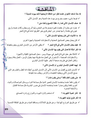 89
‫ا‬ ‫النافذة‬ ‫من‬ ‫نظرا‬ ‫عندما‬ ‫األخوان‬ ‫شاهد‬ ‫ماذا‬‫؟‬ ‫المدينة‬ ‫بيوت‬ ‫ألحد‬ ‫لزجاجية‬
‫اآللي‬ ‫اإلنسان‬ ‫وهو‬ ‫المدينة‬ ‫هذه‬ ‫بيوت‬ ‫من‬ ‫يخرج‬ ‫عجيب‬ ‫بشيء‬ ‫فوجئا‬
‫؟‬ ‫منى‬ ‫وأخته‬ ‫اإلصبع‬ ‫عقلة‬ ‫رآه‬ ‫كما‬ ‫اآللي‬ ‫اإلنسان‬ ‫صف‬
‫وأربع‬ ‫عديدة‬ ‫وأقدام‬ ‫وسيقان‬ ‫أذرع‬ ‫ولها‬ ‫المعدن‬ ‫من‬ ‫مصنوعة‬ ‫كبيرة‬ ‫خنفساء‬ ‫أو‬ ‫حشرة‬ ‫عن‬ ‫عبارة‬
‫ق‬ ‫أبيض‬ ‫نور‬ ‫يصدر‬ ‫رأسها‬ ‫مقدمة‬ ‫في‬ ‫عيون‬‫البحر‬ ‫قاع‬ ‫في‬ ‫أمامه‬ ‫الطريق‬ ‫ينير‬ ‫وي‬
‫؟‬ ‫اآللي‬ ‫اإلنسان‬ ‫يحملها‬ ‫كان‬ ‫التي‬ ‫األشياء‬ ‫ما‬
‫أخرى‬ ‫وأجهزة‬ ‫الحديدية‬ ‫واالسطوانات‬ ‫المعدنية‬ ‫الصناديق‬ ‫بعض‬ ‫يحمل‬ ‫كان‬
‫؟‬ ‫البحر‬ ‫قاع‬ ‫في‬ ‫اآللي‬ ‫اإلنسان‬ ‫يعمل‬ ‫كيف‬‫بتنفيذها‬ ‫ويقوم‬ ‫البشري‬ ‫اإلنسان‬ ‫من‬ ‫األوامر‬ ‫يتلقى‬
‫ال‬ ‫لألعمال‬ ‫أمثلة‬ ‫اذكر‬‫؟‬ ‫اآللي‬ ‫اإلنسان‬ ‫بها‬ ‫يقوم‬ ‫تي‬
‫واألجهزة‬ ‫الثقيلة‬ ‫الصناديق‬ ‫حمل‬ ، ‫ويسر‬ ‫سهولة‬ ‫في‬ ‫البحر‬ ‫قاع‬ ‫في‬ ‫حفرة‬ ‫حفر‬ ‫األمثلة‬
‫ومهارة‬ ‫بدقة‬ ‫العمل‬ ، ‫الزمن‬ ‫يطول‬ ‫مهما‬ ‫طويلة‬ ‫مدة‬ ‫العمل‬ ‫في‬ ‫االستمرار‬ ، ‫الضخمة‬ ‫واالسطوانات‬
‫البشري‬ ‫اإلنسان‬ ‫عليها‬ ‫يقدر‬ ‫ال‬ ‫صعبة‬ ‫ظروف‬ ‫في‬ ‫العمل‬ ‫وإتقان‬
‫أفض‬ ‫أيهما‬‫؟‬ ‫اآللي‬ ‫اإلنسان‬ ‫أم‬ ‫البشري‬ ‫اإلنسان‬ ‫ل‬
‫الذي‬ ‫وهو‬ ‫والعلم‬ ‫العقل‬ ‫هللا‬ ‫أعطاه‬ ‫البشري‬ ‫اإلنسان‬ ‫ألن‬ ‫اآللي‬ ‫اإلنسان‬ ‫من‬ ‫أفضل‬ ‫البشري‬ ‫اإلنسان‬
‫تنفيذها‬ ‫منه‬ ‫ويطلب‬ ‫واألوامر‬ ‫التعليمات‬ ‫ويعطيه‬ ‫اآللي‬ ‫اإلنسان‬ ‫صنع‬
‫؟‬ ً‫ا‬‫ضار‬ ‫يكون‬ ‫ومتى‬ ‫؟‬ ً‫ا‬‫نافع‬ ‫العلم‬ ‫يكون‬ ‫متى‬
‫يستخد‬ ‫عندما‬ ‫نافعا‬ ‫يكون‬‫وأشياء‬ ‫المواصالت‬ ‫ووسائل‬ ‫الدواء‬ ‫صناعة‬ ‫مثل‬ ‫الدنيا‬ ‫لتعمير‬ ‫اإلنسان‬ ‫مه‬
‫القنابل‬ ‫صناعة‬ ‫مثل‬ ‫البشرية‬ ‫ضرر‬ ‫في‬ ‫اإلنسان‬ ‫يستخدمه‬ ‫عندما‬ ‫ضارا‬ ‫ويكون‬ ‫نافعة‬ ‫أخرى‬
‫المدمرة‬ ‫واألسلحة‬
‫؟‬ ‫الكهرباء‬ ‫أهمية‬ ‫اذكر‬‫المصانع‬ ‫وإدارة‬ ‫والشوارع‬ ‫البيوت‬ ‫إلنارة‬ ‫تستخدم‬
‫توليد‬ ‫طرق‬ ‫اذكر‬‫؟‬ ‫الكهرباء‬
‫الشمسية‬ ‫الطاقة‬ ‫طريق‬ ‫وعن‬ ‫المياه‬ ‫ومساقط‬ ‫الشالالت‬ ‫طريق‬ ‫وعن‬ ، ‫الهوائية‬ ‫المراوح‬ ‫طريق‬ ‫عن‬
 