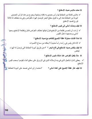 90
‫؟‬ ‫اإلسفنج‬ ‫صياد‬ ‫مالبس‬ ‫صف‬
‫الحديدي‬ ‫الرأس‬ ‫هذه‬ ‫من‬ ‫ويخرج‬ ‫زجاجية‬ ‫نافذة‬ ‫به‬ ‫حديدي‬ ‫رأس‬ ‫لها‬ ‫المطاط‬ ‫من‬ ‫كاملة‬ ‫مالبس‬
‫ل‬ ‫الهواء‬ ‫لتوصل‬ ‫البحر‬ ‫سطح‬ ‫فوق‬ ‫ما‬ ‫إلى‬ ‫تمتد‬ ‫المطاط‬ ‫من‬ ‫أنبوبة‬‫ثالثة‬ ‫له‬ ‫خطاف‬ ‫يده‬ ‫وفي‬ ‫لغواص‬
‫اإلسفنج‬ ‫لصيد‬ ‫فروع‬
‫؟‬ ‫اإلسفنج‬ ‫كيس‬ ‫إلى‬ ‫أماني‬ ‫وصلت‬ ‫كيف‬
‫ومعها‬ ‫اإلسفنج‬ ‫قطعة‬ ‫فانتزع‬ ‫الغواص‬ ‫خطاف‬ ‫فوقها‬ ‫فنزل‬ ‫اإلسفنج‬ ‫من‬ ‫قطعة‬ ‫تتحسس‬ ‫أن‬ ‫أرادت‬
‫الكيس‬ ‫داخل‬ ‫ووضعهما‬ ‫أماني‬
‫؟‬ ‫اإلسفنج‬ ‫صياد‬ ‫مع‬ ‫للتفاهم‬ ‫اإلصبع‬ ‫عقلة‬ ‫محاولة‬ ‫فشلت‬ ‫لماذا‬
‫في‬ ‫يلبس‬ ‫كان‬ ‫ألنه‬‫األصوات‬ ‫سماع‬ ‫من‬ ‫يمكنه‬ ‫ال‬ ‫حديديا‬ ‫رأسا‬ ‫رأسه‬
‫؟‬ ‫البحر‬ ‫قاع‬ ‫في‬ ‫اإلسفنج‬ ‫صياد‬ ‫يتنفس‬ ‫كيف‬‫الهواء‬ ‫له‬ ‫توصل‬ ‫التي‬ ‫المطاط‬ ‫أنبوبة‬ ‫طريق‬ ‫عن‬
‫ليتنفس‬
‫؟‬ ‫اإلسفنج‬ ‫كيس‬ ‫امتالء‬ ‫عند‬ ‫الغواص‬ ‫يفعل‬ ‫ماذا‬
‫بس‬ ‫ليقوموا‬ ‫الماء‬ ‫سطح‬ ‫على‬ ‫الزورق‬ ‫في‬ ‫الذين‬ ‫لزمالئه‬ ‫يده‬ ‫في‬ ‫الذي‬ ‫بالحبل‬ ‫إشارة‬ ‫يعطي‬‫كيس‬ ‫حب‬
‫اإلسفنج‬
‫؟‬ ‫أماني‬ ‫أخته‬ ‫على‬ ‫اإلصبع‬ ‫عقلة‬ ‫عثر‬ ‫كيف‬‫المطاط‬ ‫أنبوبة‬ ‫على‬ ‫تصعد‬ ‫أماني‬ ‫رأى‬ ‫عندما‬
 