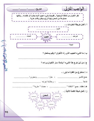 91
: ‫المفردات‬ ‫خريطة‬ ‫أكمل‬ / ‫أ‬-
‫؟‬ ‫يستعمل‬ ‫وفيم‬ ‫؟‬ ‫وان‬َ‫خ‬َ‫األ‬ ‫رآه‬ ‫الذى‬ ‫العجيب‬ ‫الشىء‬ ‫ما‬ / ‫ب‬
................................................................................................................
‫؟‬ ‫وراءه‬ ‫األخوان‬ ‫سار‬ ‫ولماذا‬ ‫؟‬ ‫الشىء‬ ‫هذا‬ ‫خرج‬ ‫أين‬ ‫من‬ / ‫ج‬
...............................................................................................................
‫يلى‬ ‫ما‬ ‫الفقرة‬ ‫من‬ ‫استخرج‬ / ‫د‬:-
........................ ‫ومجرورا‬ .................. ‫جارا‬ ، ................................. ‫تكسير‬ ‫جمع‬
.............................................. ‫إعرابه‬ ‫وعالمة‬ ، ....................................... ‫فاعال‬
‫هات‬ / ‫هـ‬" ‫النافذة‬ " ‫جمع‬ :................................ " ‫عارية‬ " ‫مضاد‬ ، ...........................
: ‫اآلتية‬ ‫الكلمة‬ ‫شبكة‬ ‫أكمل‬ / ‫ز‬-
‫النوع‬.............. :...........................
‫الجملة‬................................................................................................ :
‫المضاد‬..................... : ‫المرادف‬.................... :‫عجيب‬
‫المعدن‬ ............
...... ......
‫ولكنها‬ .. ‫خنفساء‬ ‫أو‬ ‫بحشرة‬ ‫أشبه‬ ‫عجيب‬ ‫بشىء‬ ‫ففوجئنا‬ .. ‫الزجاجية‬ ‫النافذة‬ ‫من‬ ‫األخوان‬ ‫نظر‬
. ‫عارية‬ ‫وأقدام‬ ‫وسيقان‬ ‫أذرع‬ ‫ولها‬ ‫المعدن‬ ‫من‬ ‫مصنوعة‬
......... / .......... / .......... : ‫التاريخ‬
 