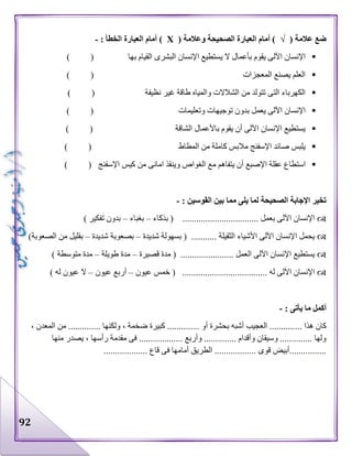 92
( ‫عالمة‬ ‫ضع‬√( ‫وعالمة‬ ‫الصحيحة‬ ‫العبارة‬ ‫أمام‬ )Х: ‫الخطأ‬ ‫العبارة‬ ‫أمام‬ )-
‫به‬ ‫القيام‬ ‫البشرى‬ ‫اإلنسان‬ ‫يستطيع‬ ‫ال‬ ‫بأعمال‬ ‫يقوم‬ ‫اآللى‬ ‫اإلنسان‬) ( ‫ا‬
) ( ‫المعجزات‬ ‫يصنع‬ ‫العلم‬
) ( ‫نظيفة‬ ‫غير‬ ‫طاقة‬ ‫والمياه‬ ‫الشالالت‬ ‫من‬ ‫تتولد‬ ‫التى‬ ‫الكهرباء‬
‫وتعليمات‬ ‫توجيهات‬ ‫بدون‬ ‫يعمل‬ ‫اآللى‬ ‫اإلنسان‬) (
) ( ‫الشاقة‬ ‫باألعمال‬ ‫يقوم‬ ‫أن‬ ‫اآللى‬ ‫اإلنسان‬ ‫يستطيع‬
) ( ‫المطاط‬ ‫من‬ ‫كاملة‬ ‫مالبس‬ ‫اإلسفنج‬ ‫صائد‬ ‫يلبس‬
‫م‬ ‫يتفاهم‬ ‫أن‬ ‫اإلصبع‬ ‫عقلة‬ ‫استطاع‬) ( ‫اإلسفنج‬ ‫كيس‬ ‫من‬ ‫امانى‬ ‫وينقذ‬ ‫الغواص‬ ‫ع‬
: ‫القوسين‬ ‫بين‬ ‫مما‬ ‫يلى‬ ‫لما‬ ‫الصحيحة‬ ‫اإلجابة‬ ‫تخير‬-
‫بذكاء‬ ( ................................. ‫بعمل‬ ‫اآللى‬ ‫اإلنسان‬–‫بغباء‬–) ‫تفكير‬ ‫بدون‬
‫شديدة‬ ‫بسهولة‬ ( ........... ‫الثقيلة‬ ‫األشياء‬ ‫اآللى‬ ‫اإلنسان‬ ‫يحمل‬–‫شديدة‬ ‫بصعوبة‬–)‫الصعوبة‬ ‫من‬ ‫بقليل‬
‫قصيرة‬ ‫مدة‬ ( ....................... ‫العمل‬ ‫اآللى‬ ‫اإلنسان‬ ‫يستطيع‬–‫طويلة‬ ‫مدة‬–) ‫متوسطة‬ ‫مدة‬
‫عيون‬ ‫خمس‬ ( ..................................... ‫له‬ ‫اآللى‬ ‫اإلنسان‬–‫عيون‬ ‫أربع‬–) ‫له‬ ‫عيون‬ ‫ال‬
: ‫يأتى‬ ‫ما‬ ‫أكمل‬-
... ‫هذا‬ ‫كان‬، ‫المعدن‬ ‫من‬ .............. ‫ولكنها‬ ، ‫ضخمة‬ ‫كبيرة‬ .............. ‫أو‬ ‫بحشرة‬ ‫أشبه‬ ‫العجيب‬ ...........
‫منها‬ ‫يصدر‬ ، ‫رأسها‬ ‫مقدمة‬ ‫فى‬ ................... ‫وأربع‬ .............. ‫وأقدام‬ ‫وسيقان‬ .............. ‫ولها‬
‫ف‬ ‫أمامها‬ ‫الطريق‬ .................. ‫قوى‬ ‫................أبيض‬................... ‫قاع‬ ‫ى‬
 