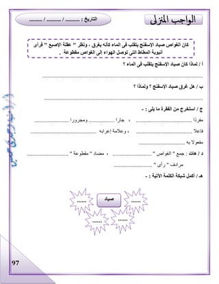 97
‫؟‬ ‫الماء‬ ‫فى‬ ‫يتقلب‬ ‫اإلسفنج‬ ‫صياد‬ ‫كان‬ ‫لماذا‬ / ‫أ‬
................................................................................................................
‫؟‬ ‫ولماذا‬ ‫؟‬ ‫اإلسفنج‬ ‫صياد‬ ‫غرق‬ ‫هل‬ / ‫ب‬
...............................................................................................................
: ‫يلى‬ ‫ما‬ ‫الفقرة‬ ‫من‬ ‫استخرج‬ / ‫ج‬-
........................ ‫ومجرورا‬ .................. ‫جارا‬ ، ....................................... ‫ا‬‫مفرد‬
...................... ‫فاعال‬.............................................. ‫إعرابه‬ ‫وعالمة‬ ، .................
................................ ‫به‬ ‫مفعوال‬
‫هات‬ / ‫د‬............................. " ‫مقطوعة‬ " ‫مضاد‬ ، ........................... " ‫الغواص‬ " ‫جمع‬ :
‫ر‬ " ‫مرادف‬........................... " ‫أى‬
: ‫اآلتية‬ ‫الكلمة‬ ‫شبكة‬ ‫أكمل‬ / ‫هـ‬-
‫صياد‬ ............
...... ......
‫فرأى‬ " ‫اإلصبع‬ ‫عقلة‬ " ‫ونظر‬ ، ‫يغرق‬ ‫كأنه‬ ‫الماء‬ ‫فى‬ ‫يتقلب‬ ‫اإلسفنج‬ ‫صياد‬ ‫الغواص‬ ‫كان‬
. ‫مقطوعة‬ ‫الغواص‬ ‫إلى‬ ‫الهواء‬ ‫توصل‬ ‫التى‬ ‫المطاط‬ ‫أنبوبة‬
......... / .......... / .......... : ‫التاريخ‬
 