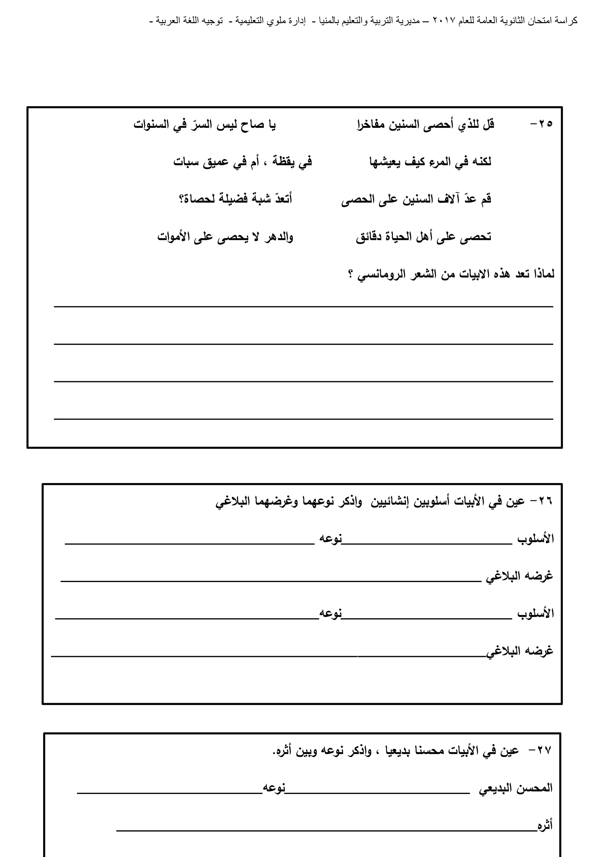 ‫للعام‬ ‫العامة‬ ‫الثانوية‬ ‫امتحان‬ ‫كراسة‬7102–‫بالمنيا‬ ‫والتعليم‬ ‫التربية‬ ‫مديرية‬-‫ملو‬ ‫إدارة‬‫التعليمية‬ ‫ي‬-‫العربية‬ ‫اللغة‬ ‫توجيه‬-
66-‫البالغي‬ ‫وغرضيما‬ ‫نوعيما‬ ‫اذكر‬‫و‬ ‫إنشائيين‬ ‫أسموبين‬ ‫األبيات‬ ‫في‬ ‫عين‬
‫األسموب‬________________________‫نوعو‬___________________________________
______________________________________ ‫البالغي‬ ‫غرضو‬_____________________
‫األسموب‬________________________‫________________________نوعو‬_____________
‫غرضو‬__________________‫البالغي‬___________________________________________
67-‫األ‬ ‫في‬ ‫عين‬‫بديعيا‬ ‫محسنا‬ ‫بيات‬،‫ه‬‫أثر‬ ‫وبين‬ ‫نوعو‬ ‫اذكر‬‫و‬.
‫البديعي‬ ‫المحسن‬__________________________‫نوعو‬__________________________
‫ه‬‫أثر‬___________________________________________________________
65-‫قل‬‫لمذي‬‫أحصى‬‫السنين‬‫ا‬‫ر‬‫مفاخ‬‫يا‬‫صاح‬‫ليس‬‫السر‬‫في‬‫ات‬‫و‬‫السن‬
‫لكنو‬‫في‬‫ء‬‫المر‬‫كيف‬‫يعيشيا‬‫في‬‫يقظة‬،‫أم‬‫في‬‫عميق‬‫سبات‬
‫قم‬‫عد‬‫آالف‬‫السنين‬‫عمى‬‫أتعد‬ ‫الحصى‬‫شبة‬‫فضيمة‬‫لحصاة؟‬
‫تحصى‬‫عمى‬‫أىل‬‫الحياة‬‫الدىر‬‫و‬ ‫دقائق‬‫ال‬‫يحصى‬‫عمى‬‫ات‬‫و‬‫األم‬
‫؟‬ ‫الرومانسي‬ ‫الشعر‬ ‫من‬ ‫االبيات‬ ‫ىذه‬ ‫تعد‬ ‫لماذا‬
______________________________________________________________________
______________________________________________________________________
______________________________________________________________________
______________________________________________________________________
 