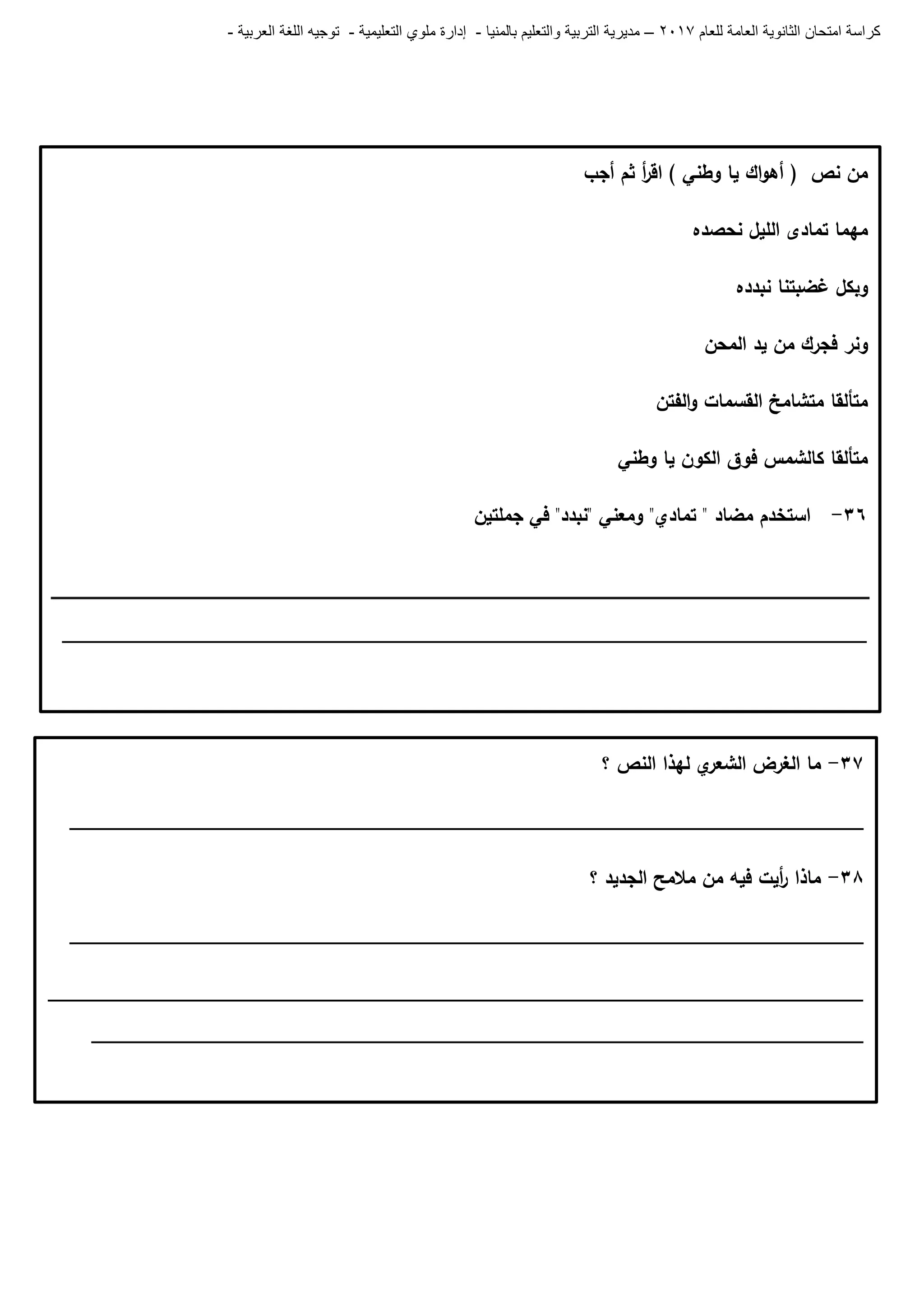 ‫للعام‬ ‫العامة‬ ‫الثانوية‬ ‫امتحان‬ ‫كراسة‬7102–‫بالمنيا‬ ‫والتعليم‬ ‫التربية‬ ‫مديرية‬-‫ملو‬ ‫إدارة‬‫التعليمية‬ ‫ي‬-‫العربية‬ ‫اللغة‬ ‫توجيه‬-
‫أجب‬ ‫ثم‬ ‫أ‬‫ر‬‫اق‬ ) ‫وطني‬ ‫يا‬ ‫اك‬‫و‬‫أى‬ ( ‫نص‬ ‫من‬
‫نحصده‬ ‫الميل‬ ‫تمادى‬ ‫ميما‬
‫نبدده‬ ‫غضبتنا‬ ‫وبكل‬
‫المحن‬ ‫يد‬ ‫من‬ ‫فجرك‬ ‫ونر‬
‫الفتن‬‫و‬ ‫القسمات‬ ‫متشامخ‬ ‫متألقا‬
‫وطني‬ ‫يا‬ ‫الكون‬ ‫فوق‬ ‫كالشمس‬ ‫متألقا‬
36-‫جممتين‬ ‫في‬ "‫"نبدد‬ ‫ومعني‬ "‫تمادي‬ " ‫مضاد‬ ‫استخدم‬
__________________________________________________________________________
37-‫؟‬ ‫النص‬ ‫ليذا‬ ‫ي‬‫الشعر‬ ‫الغرض‬ ‫ما‬
_________________________________________________________________________
38-‫؟‬ ‫الجديد‬ ‫مالمح‬ ‫من‬ ‫فيو‬ ‫أيت‬‫ر‬ ‫ماذا‬
_________________________________________________________________________
___________________________________________________________________________
_______________________________________________________________________
 