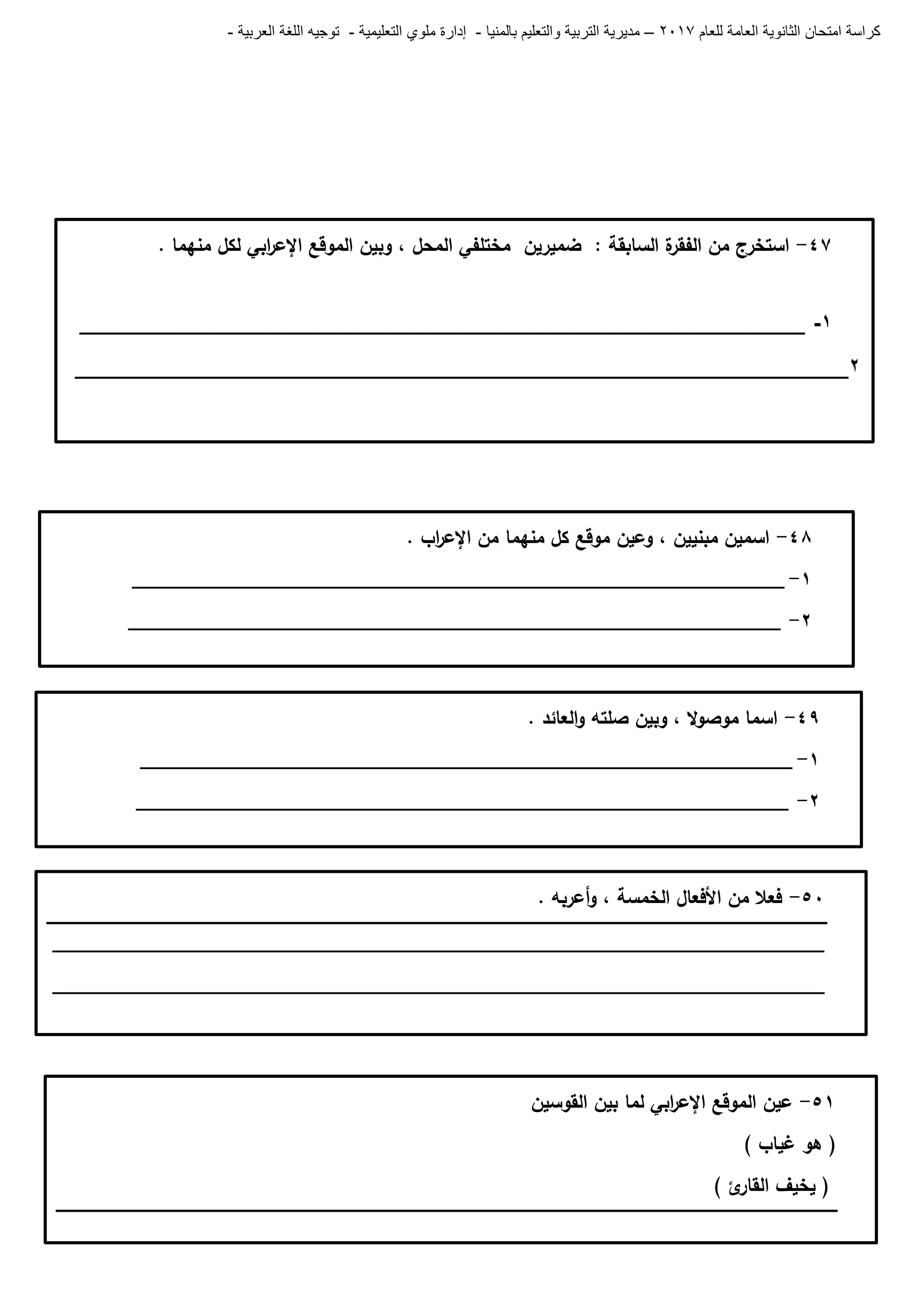 ‫للعام‬ ‫العامة‬ ‫الثانوية‬ ‫امتحان‬ ‫كراسة‬7102–‫بالمنيا‬ ‫والتعليم‬ ‫التربية‬ ‫مديرية‬-‫ملو‬ ‫إدارة‬‫التعليمية‬ ‫ي‬-‫العربية‬ ‫اللغة‬ ‫توجيه‬-
47-‫ة‬‫الفقر‬ ‫من‬ ‫استخرج‬. ‫منيما‬ ‫لكل‬ ‫ابي‬‫ر‬‫اإلع‬ ‫الموقع‬ ‫وبين‬ ، ‫المحل‬ ‫مختمفي‬ ‫ضميرين‬ : ‫السابقة‬
1-____________________________________________________________
2________________________________________________________________
48-‫اب‬‫ر‬‫اإلع‬ ‫من‬ ‫منيما‬ ‫كل‬ ‫موقع‬ ‫وعين‬ ، ‫مبنيين‬ ‫اسمين‬.
0-____________________________________________________________
6-____________________________________________________________
49-. ‫العائد‬‫و‬ ‫صمتو‬ ‫وبين‬ ، ‫ال‬‫و‬‫موص‬ ‫اسما‬
0-____________________________________________________________
6-____________________________________________________________
51-. ‫أعربو‬‫و‬ ، ‫الخمسة‬ ‫األفعال‬ ‫من‬ ‫فعال‬
_______________________________________________________________________
_______________________________________________________________________
50-‫عين‬‫الموقع‬‫اإل‬‫ابي‬‫ر‬‫ع‬‫لما‬‫بين‬‫القوسين‬
(‫ىو‬‫غياب‬)
(‫يخيف‬‫ئ‬‫القار‬)
 
