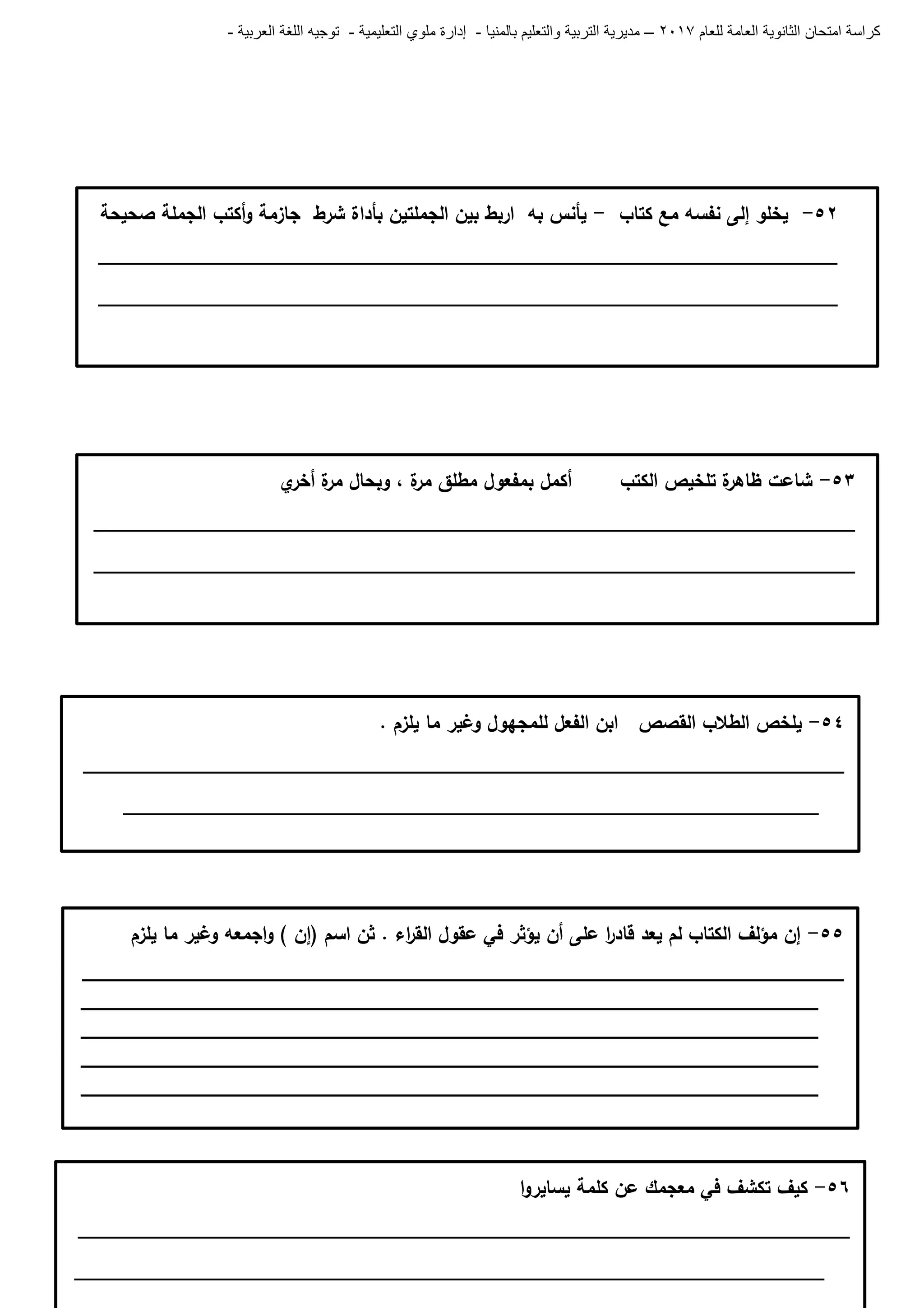 ‫للعام‬ ‫العامة‬ ‫الثانوية‬ ‫امتحان‬ ‫كراسة‬7102–‫بالمنيا‬ ‫والتعليم‬ ‫التربية‬ ‫مديرية‬-‫ملو‬ ‫إدارة‬‫التعليمية‬ ‫ي‬-‫العربية‬ ‫اللغة‬ ‫توجيه‬-
54-. ‫يمزم‬ ‫ما‬ ‫وغير‬ ‫لممجيول‬ ‫الفعل‬ ‫ابن‬ ‫القصص‬ ‫الطالب‬ ‫يمخص‬
______________________________________________________________________
________________________________________________________________
55-‫يمزم‬ ‫ما‬ ‫وغير‬ ‫اجمعو‬‫و‬ ) ‫(إن‬ ‫اسم‬ ‫ثن‬ . ‫اء‬‫ر‬‫الق‬ ‫عقول‬ ‫في‬ ‫يؤثر‬ ‫أن‬ ‫عمى‬ ‫ا‬‫ر‬‫قاد‬ ‫يعد‬ ‫لم‬ ‫الكتاب‬ ‫مؤلف‬ ‫إن‬
_______________________________________________________________
_____________________________________________________________
_____________________________________________________________
_____________________________________________________________
_____________________________________________________________
_
56-‫ا‬‫و‬‫يساير‬ ‫كممة‬ ‫عن‬ ‫معجمك‬ ‫في‬ ‫تكشف‬ ‫كيف‬
_______________________________________________________________________
_____________________________________________________________________
56-‫كتاب‬ ‫مع‬ ‫نفسو‬ ‫إلى‬ ‫يخمو‬-‫صحيحة‬ ‫الجممة‬ ‫أكتب‬‫و‬ ‫جازمة‬ ‫شرط‬ ‫بأداة‬ ‫الجممتين‬ ‫بين‬ ‫اربط‬ ‫بو‬ ‫يأنس‬
____________________________________________________________________
____________________________________________________________________
53-‫ي‬‫أخر‬ ‫ة‬‫مر‬ ‫وبحال‬ ، ‫ة‬‫مر‬ ‫مطمق‬ ‫بمفعول‬ ‫أكمل‬ ‫الكتب‬ ‫تمخيص‬ ‫ة‬‫ظاىر‬ ‫شاعت‬
______________________________________________________________________
______________________________________________________________________
 