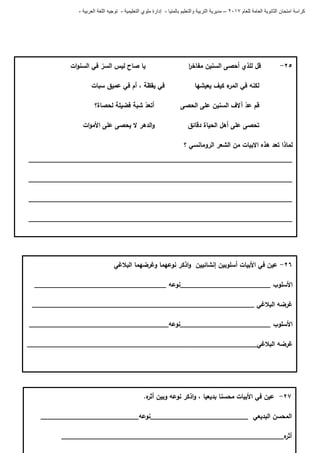 ‫للعام‬ ‫العامة‬ ‫الثانوية‬ ‫امتحان‬ ‫كراسة‬7102–‫بالمنيا‬ ‫والتعليم‬ ‫التربية‬ ‫مديرية‬-‫ملو‬ ‫إدارة‬‫التعليمية‬ ‫ي‬-‫العربية‬ ‫اللغة‬ ‫توجيه‬-
66-‫البالغي‬ ‫وغرضيما‬ ‫نوعيما‬ ‫اذكر‬‫و‬ ‫إنشائيين‬ ‫أسموبين‬ ‫األبيات‬ ‫في‬ ‫عين‬
‫األسموب‬________________________‫نوعو‬___________________________________
______________________________________ ‫البالغي‬ ‫غرضو‬_____________________
‫األسموب‬________________________‫________________________نوعو‬_____________
‫غرضو‬__________________‫البالغي‬___________________________________________
67-‫األ‬ ‫في‬ ‫عين‬‫بديعيا‬ ‫محسنا‬ ‫بيات‬،‫ه‬‫أثر‬ ‫وبين‬ ‫نوعو‬ ‫اذكر‬‫و‬.
‫البديعي‬ ‫المحسن‬__________________________‫نوعو‬__________________________
‫ه‬‫أثر‬___________________________________________________________
65-‫قل‬‫لمذي‬‫أحصى‬‫السنين‬‫ا‬‫ر‬‫مفاخ‬‫يا‬‫صاح‬‫ليس‬‫السر‬‫في‬‫ات‬‫و‬‫السن‬
‫لكنو‬‫في‬‫ء‬‫المر‬‫كيف‬‫يعيشيا‬‫في‬‫يقظة‬،‫أم‬‫في‬‫عميق‬‫سبات‬
‫قم‬‫عد‬‫آالف‬‫السنين‬‫عمى‬‫أتعد‬ ‫الحصى‬‫شبة‬‫فضيمة‬‫لحصاة؟‬
‫تحصى‬‫عمى‬‫أىل‬‫الحياة‬‫الدىر‬‫و‬ ‫دقائق‬‫ال‬‫يحصى‬‫عمى‬‫ات‬‫و‬‫األم‬
‫؟‬ ‫الرومانسي‬ ‫الشعر‬ ‫من‬ ‫االبيات‬ ‫ىذه‬ ‫تعد‬ ‫لماذا‬
______________________________________________________________________
______________________________________________________________________
______________________________________________________________________
______________________________________________________________________
 