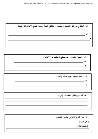 ‫للعام‬ ‫العامة‬ ‫الثانوية‬ ‫امتحان‬ ‫كراسة‬7102–‫بالمنيا‬ ‫والتعليم‬ ‫التربية‬ ‫مديرية‬-‫ملو‬ ‫إدارة‬‫التعليمية‬ ‫ي‬-‫العربية‬ ‫اللغة‬ ‫توجيه‬-
47-‫ة‬‫الفقر‬ ‫من‬ ‫استخرج‬. ‫منيما‬ ‫لكل‬ ‫ابي‬‫ر‬‫اإلع‬ ‫الموقع‬ ‫وبين‬ ، ‫المحل‬ ‫مختمفي‬ ‫ضميرين‬ : ‫السابقة‬
1-____________________________________________________________
2________________________________________________________________
48-‫اب‬‫ر‬‫اإلع‬ ‫من‬ ‫منيما‬ ‫كل‬ ‫موقع‬ ‫وعين‬ ، ‫مبنيين‬ ‫اسمين‬.
0-____________________________________________________________
6-____________________________________________________________
49-. ‫العائد‬‫و‬ ‫صمتو‬ ‫وبين‬ ، ‫ال‬‫و‬‫موص‬ ‫اسما‬
0-____________________________________________________________
6-____________________________________________________________
51-. ‫أعربو‬‫و‬ ، ‫الخمسة‬ ‫األفعال‬ ‫من‬ ‫فعال‬
_______________________________________________________________________
_______________________________________________________________________
50-‫عين‬‫الموقع‬‫اإل‬‫ابي‬‫ر‬‫ع‬‫لما‬‫بين‬‫القوسين‬
(‫ىو‬‫غياب‬)
(‫يخيف‬‫ئ‬‫القار‬)
 