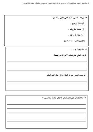 ‫للعام‬ ‫العامة‬ ‫الثانوية‬ ‫امتحان‬ ‫كراسة‬7102–‫بالمنيا‬ ‫والتعليم‬ ‫التربية‬ ‫مديرية‬-‫ملو‬ ‫إدارة‬‫التعليمية‬ ‫ي‬-‫العربية‬ ‫اللغة‬ ‫توجيه‬-
5-: ‫عن‬ ‫بحثا‬ ‫ىر‬‫األز‬ ‫في‬ ‫اسة‬‫ر‬‫لمد‬ ‫الصبي‬ ‫داف‬ ‫ان‬
(‫أ‬). ‫بيا‬ ‫يتيو‬ ‫مكانة‬
) ‫(أ‬. ‫ليا‬ ‫يرتاح‬ ‫صحبة‬
. ‫إليو‬ ‫يأوي‬ ‫مكان‬ ) ‫(ج‬
‫الصالحين‬ ‫اهلل‬ ‫أولياء‬ ‫ة‬‫زيار‬ )‫د‬ (
6-‫.....؟‬ ‫لو‬ ‫يحدث‬ ‫ماذا‬
-‫جمعة‬ ‫يوم‬ ‫كل‬ ‫ىر‬‫األز‬ ‫شباب‬ ‫عمي‬ ‫الحاج‬ ‫يزر‬ ‫لم‬
_________________________________________________________________________
_________________________________________________________________________
_________________________________________________________________________
-‫و‬ ‫إذا‬ ، ‫الببغاء‬ ‫صوت‬ ‫الصبي‬ ‫يسمع‬ ‫لم‬‫السمم‬ ‫أعمي‬ ‫صل‬
_________________________________________________________________________
_________________________________________________________________________
7-‫؟‬ ‫الصبي‬ ‫مع‬ ‫تعاممو‬ ‫في‬ ‫األخ‬ ‫تنتاب‬ ‫كانت‬ ‫التي‬ ‫المشاعر‬ ‫ما‬
________________________________________________________________________
________________________________________________________________________
________________________________________________________________________
________________________________________________________________________
________________________________________________________________________
 