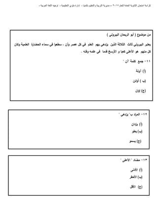 ‫للعام‬ ‫العامة‬ ‫الثانوية‬ ‫امتحان‬ ‫كراسة‬7102–‫بالمنيا‬ ‫والتعليم‬ ‫التربية‬ ‫مديرية‬-‫ملو‬ ‫إدارة‬‫التعليمية‬ ‫ي‬-‫العربية‬ ‫اللغة‬ ‫توجيه‬-
) ‫البيروني‬ ‫الريحان‬ ‫أبو‬ ( ‫ع‬‫موضو‬ ‫من‬
‫وكان‬ ‫العممية‬ ‫ة‬‫الحضار‬ ‫سماء‬ ‫في‬ ‫ا‬‫و‬‫سطع‬ ، ‫وآن‬ ‫عصر‬ ‫كل‬ ‫في‬ ‫العمم‬ ‫بيم‬ ‫يزدىي‬ ‫الذين‬ ‫الثالثة‬ ‫ثالث‬ ‫البيروني‬ ‫يعتبر‬
. ‫وفنو‬ ‫عممو‬ ‫في‬ ‫قدما‬ ‫األرسخ‬ ‫و‬ ‫كعبا‬ ‫األعمى‬ ‫ىو‬ ‫منيم‬ ‫كل‬
00-" ‫"آن‬ ‫كممة‬ ‫جمع‬
(‫أ‬)‫آونة‬
) ‫(ب‬‫ائن‬‫و‬‫أ‬
‫ان‬‫و‬‫إ‬ )‫(ج‬
06-" ‫يزدىي‬ "‫ب‬ ‫اد‬‫ر‬‫الم‬
(‫أ‬)‫يزدان‬
(‫ب‬)‫يعمو‬
‫يسمو‬ )‫(ج‬
03-" ‫مضاد‬" ‫األعمى‬
(‫أ‬)‫األدنى‬
(‫ب‬)‫األحقر‬
‫األقل‬ )‫(ج‬
 