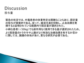 緊急の状況では、外傷患者の体重特定は困難なこともあり、固定量
の投与が現実的である。従って、線溶亢進を抑制し、止血効果を発
揮すると証明されている範囲内で固定量が選択された。
小柄な患者（<50kg）でも副作用なく使用できる量が選択されたため、
より高容量のトラネキサム酸がより有効な治療効果を有するか否か
に関しては、論議の余地があり、更なる研究が必要である。
 