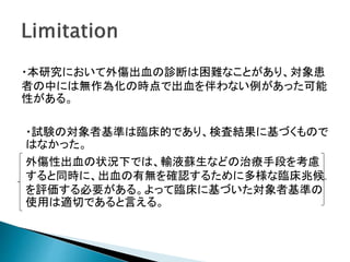 ・本研究において外傷出血の診断は困難なことがあり、対象患
者の中には無作為化の時点で出血を伴わない例があった可能
性がある。
・試験の対象者基準は臨床的であり、検査結果に基づくもので
はなかった。
外傷性出血の状況下では、輸液蘇生などの治療手段を考慮
すると同時に、出血の有無を確認するために多様な臨床兆候
を評価する必要がある。よって臨床に基づいた対象者基準の
使用は適切であると言える。
 