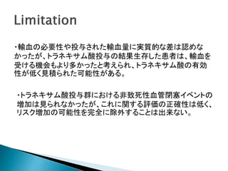 ・輸血の必要性や投与された輸血量に実質的な差は認めな
かったが、トラネキサム酸投与の結果生存した患者は、輸血を
受ける機会もより多かったと考えられ、トラネキサム酸の有効
性が低く見積られた可能性がある。
・トラネキサム酸投与群における非致死性血管閉塞イベントの
増加は見られなかったが、これに関する評価の正確性は低く、
リスク増加の可能性を完全に除外することは出来ない。
 