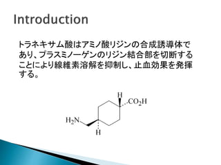 トラネキサム酸はアミノ酸リジンの合成誘導体で
あり、プラスミノーゲンのリジン結合部を切断する
ことにより線維素溶解を抑制し、止血効果を発揮
する。
 