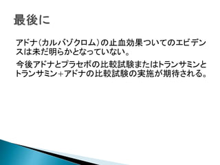 アドナ（カルバゾクロム）の止血効果ついてのエビデン
スは未だ明らかとなっていない。
今後アドナとプラセボの比較試験またはトランサミンと
トランサミン+アドナの比較試験の実施が期待される。
 