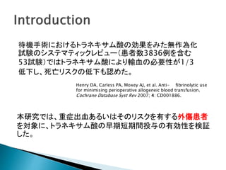待機手術におけるトラネキサム酸の効果をみた無作為化
試験のシステマティックレビュー（患者数3836例を含む
53試験）ではトラネキサム酸により輸血の必要性が1/3
低下し、死亡リスクの低下も認めた。
Henry DA, Carless PA, Moxey AJ, et al. Anti- fibrinolytic use
for minimising perioperative allogeneic blood transfusion.
Cochrane Database Syst Rev 2007; 4: CD001886.
本研究では、重症出血あるいはそのリスクを有する外傷患者
を対象に、トラネキサム酸の早期短期間投与の有効性を検証
した。
 