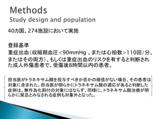 40カ国、274施設において実施
登録基準
重症出血（収縮期血圧<90mmHg 、または心拍数>110回/分、
またはその両方）、もしくは重症出血のリスクを有すると判断され
た成人外傷患者で、受傷後8時間以内の患者。
担当医がトラネキサム酸を投与すべきか否かの確信がない場合、その患者は
対象に含まれた。担当医が明らかにトラネキサム酸の適応があると判断した
症例は、無作為化割付の対象にはならず、同様に、トラネキサム酸治療が明
らかに禁忌とみなされる症例も対象外となった。
 