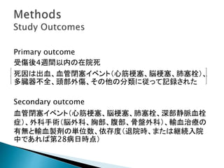 Primary outcome
受傷後4週間以内の在院死
死因は出血、血管閉塞イベント（心筋梗塞、脳梗塞、肺塞栓）、
多臓器不全、頭部外傷、その他の分類に従って記録された
Secondary outcome
血管閉塞イベント（心筋梗塞、脳梗塞、肺塞栓、深部静脈血栓
症）、外科手術（脳外科、胸部、腹部、骨盤外科）、輸血治療の
有無と輸血製剤の単位数、依存度（退院時、または継続入院
中であれば第28病日時点）
 