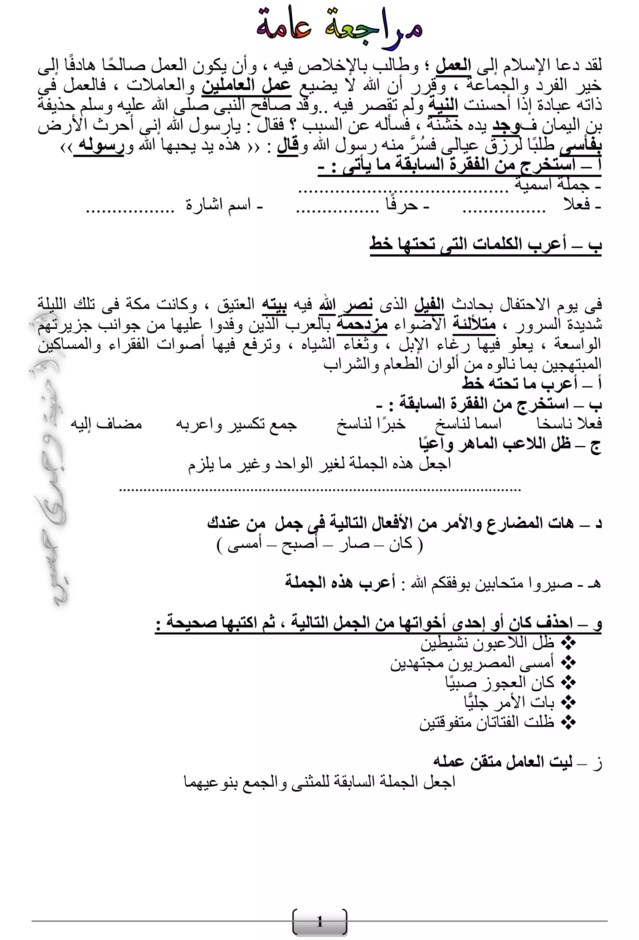 1
‫إلى‬ ‫اإلسالم‬ ‫دعا‬ ‫لقد‬‫الع‬‫مل‬‫إلى‬ ‫ا‬ً‫ف‬‫هاد‬ ‫ًا‬‫ح‬‫صال‬ ‫العمل‬ ‫يكون‬ ‫وأن‬ ، ‫فيه‬ ‫باإلخالص‬ ‫وطالب‬ ‫؛‬
‫يضيع‬ ‫ال‬ ‫هللا‬ ‫أن‬ ‫وقرر‬ ، ‫والجماعة‬ ‫الفرد‬ ‫خير‬‫العاملين‬ ‫عمل‬‫فى‬ ‫فالعمل‬ ، ‫والعامالت‬
‫أحسنت‬ ‫إذا‬ ‫عبادة‬ ‫ذاته‬‫النية‬.. ‫فيه‬ ‫تقصر‬ ‫ولم‬‫حذيفة‬ ‫وسلم‬ ‫عليه‬ ‫هللا‬ ‫صلى‬ ‫النبى‬ ‫صافح‬ ‫وقد‬
‫ف‬ ‫اليمان‬ ‫بن‬‫وجد‬‫الس‬ ‫عن‬ ‫فسأله‬ ، ‫خشنة‬ ‫يده‬‫؟‬ ‫بب‬‫األرض‬ ‫أحرث‬ ‫إنى‬ ‫هللا‬ ‫يارسول‬ : ‫فقال‬
‫ب‬‫فأسى‬‫و‬ ‫هللا‬ ‫رسول‬ ‫منه‬ َّ‫ر‬ُ‫س‬‫ف‬ ‫عيالى‬ ‫لرزق‬ ‫ًا‬‫ب‬‫طل‬‫قال‬:‹‹‫و‬ ‫هللا‬ ‫يحبها‬ ‫يد‬ ‫هذه‬‫رسوله‬››
‫أ‬–: ‫يأتى‬ ‫ما‬ ‫السابقة‬ ‫الفقرة‬ ‫من‬ ‫استخرج‬-
-‫اسمية‬ ‫جملة‬........................................
-‫فعال‬................-‫ا‬ً‫ف‬‫حر‬................-‫اشارة‬ ‫اسم‬.................
‫ب‬–‫خط‬ ‫تحتها‬ ‫التى‬ ‫الكلمات‬ ‫أعرب‬
‫بحادث‬ ‫االحتفال‬ ‫يوم‬ ‫فى‬‫الفيل‬‫الذى‬‫نصر‬‫هللا‬‫فيه‬‫بيت‬‫ه‬‫الليلة‬ ‫تلك‬ ‫فى‬ ‫مكة‬ ‫وكانت‬ ، ‫العتيق‬
، ‫السرور‬ ‫شديدة‬‫متأللئة‬‫األضواء‬‫مزدحمة‬‫جزيرتهم‬ ‫جوانب‬ ‫من‬ ‫عليها‬ ‫وفدوا‬ ‫الذين‬ ‫بالعرب‬
‫والمساكين‬ ‫الفقراء‬ ‫أصوات‬ ‫فيها‬ ‫وترفع‬ ، ‫الشياه‬ ‫وثغاء‬ ، ‫اإلبل‬ ‫رغاء‬ ‫فيها‬ ‫يعلو‬ ، ‫الواسعة‬
‫الم‬‫والشراب‬ ‫الطعام‬ ‫ألوان‬ ‫من‬ ‫نالوه‬ ‫بما‬ ‫بتهجين‬
‫أ‬–‫خط‬ ‫تحته‬ ‫ما‬ ‫أعرب‬
‫ب‬–: ‫السابقة‬ ‫الفقرة‬ ‫من‬ ‫استخرج‬-
‫واعربه‬ ‫تكسير‬ ‫جمع‬ ‫لناسخ‬ ‫ًا‬‫ر‬‫خب‬ ‫لناسخ‬ ‫اسما‬ ‫ناسخا‬ ‫فعال‬‫إليه‬ ‫مضاف‬
‫ج‬–‫ا‬ً‫ي‬‫واع‬ ‫الماهر‬ ‫الالعب‬ ‫ظل‬
‫يلزم‬ ‫ما‬ ‫وغير‬ ‫الواحد‬ ‫لغير‬ ‫الجملة‬ ‫هذه‬ ‫اجعل‬
..................................................................................................
‫د‬–‫عندك‬ ‫من‬ ‫جمل‬ ‫فى‬ ‫التالية‬ ‫األفعال‬ ‫من‬ ‫واألمر‬ ‫المضارع‬ ‫هات‬
‫كان‬ (–‫صار‬–‫أصبح‬–) ‫أمسى‬
‫هـ‬-: ‫هللا‬ ‫بوفقكم‬ ‫متحابين‬ ‫صيروا‬‫الجملة‬ ‫هذه‬ ‫أعرب‬
‫و‬–‫إحدى‬ ‫أو‬ ‫كان‬ ‫احذف‬: ‫صحيحة‬ ‫اكتبها‬ ‫ثم‬ ، ‫التالية‬ ‫الجمل‬ ‫من‬ ‫أخواتها‬
‫نشيطين‬ ‫الالعبون‬ ‫ظل‬
‫مجتهدين‬ ‫المصريون‬ ‫أمسى‬
‫ًا‬‫ي‬‫صب‬ ‫العجوز‬ ‫كان‬
‫ا‬ً‫جلي‬ ‫األمر‬ ‫بات‬
‫متفوقتين‬ ‫الفتاتان‬ ‫ظلت‬
‫ز‬–‫عمله‬ ‫متقن‬ ‫العامل‬ ‫ليت‬
‫بنوعيهما‬ ‫والجمع‬ ‫للمثنى‬ ‫السابقة‬ ‫الجملة‬ ‫اجعل‬
 