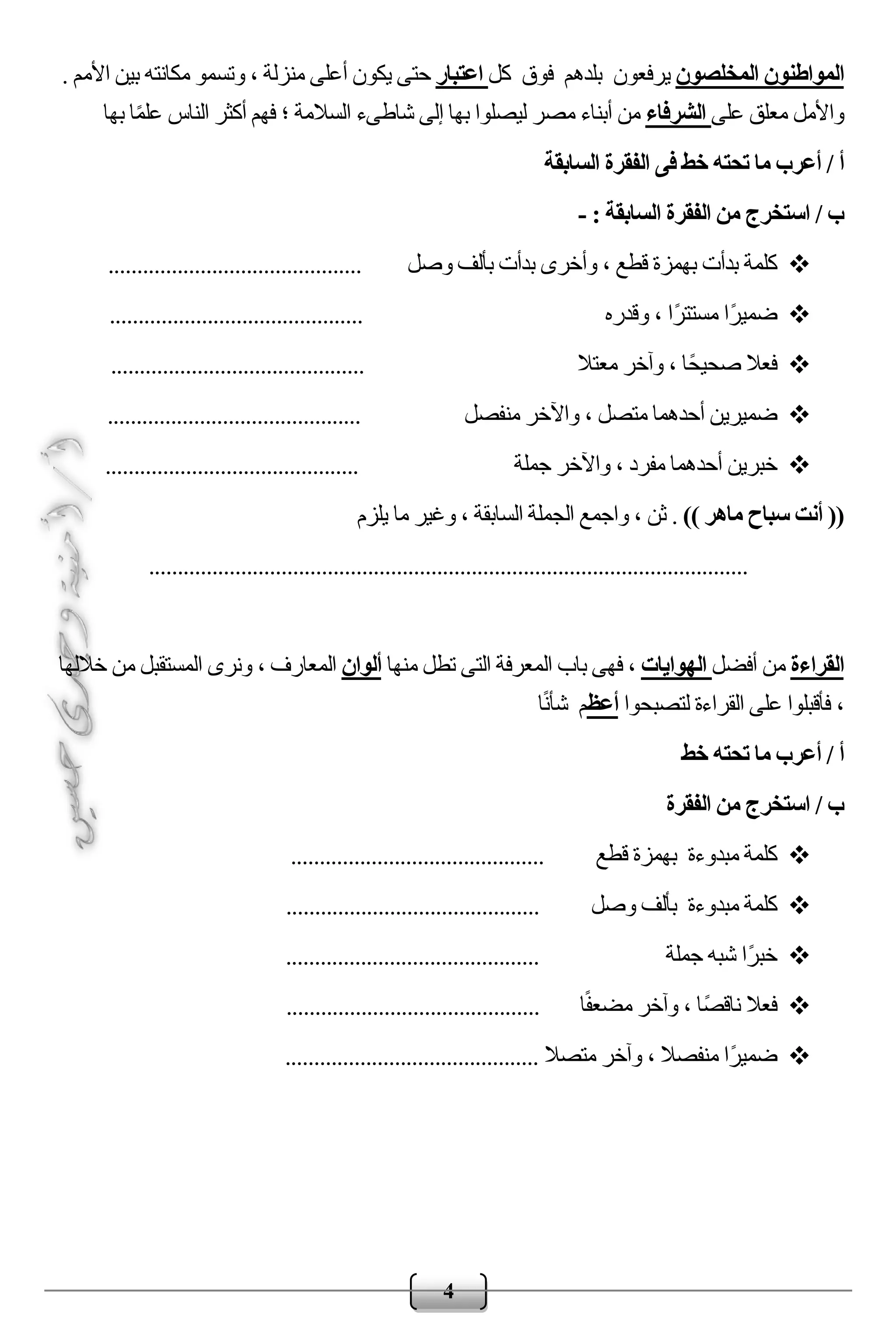 4
‫المخلصون‬ ‫المواطنون‬‫ب‬ ‫يرفعون‬‫لدهم‬‫فوق‬‫كل‬‫اعتبار‬. ‫األمم‬ ‫بين‬ ‫مكانته‬ ‫وتسمو‬ ، ‫منزلة‬ ‫أعلى‬ ‫يكون‬ ‫حتى‬
‫على‬ ‫معلق‬ ‫واألمل‬‫الشرفاء‬‫بها‬ ‫ا‬ً‫م‬‫عل‬ ‫الناس‬ ‫أكثر‬ ‫فهم‬ ‫؛‬ ‫السالمة‬ ‫شاطىء‬ ‫إلى‬ ‫بها‬ ‫ليصلوا‬ ‫مصر‬ ‫أبناء‬ ‫من‬
/ ‫أ‬‫السابقة‬ ‫الفقرة‬ ‫فى‬ ‫خط‬ ‫تحته‬ ‫ما‬ ‫أعرب‬
/ ‫ب‬: ‫السابقة‬ ‫الفقرة‬ ‫من‬ ‫استخرج‬-
، ‫قطع‬ ‫بهمزة‬ ‫بدأت‬ ‫كلمة‬‫وصل‬ ‫بألف‬ ‫بدأت‬ ‫وأخرى‬............................................
‫وقدره‬ ، ‫ًا‬‫ر‬‫مستت‬ ‫ًا‬‫ر‬‫ضمي‬............................................
‫معتال‬ ‫وآخر‬ ، ‫ًا‬‫ح‬‫صحي‬ ‫فعال‬............................................
‫منفصل‬ ‫واآلخر‬ ، ‫متصل‬ ‫أحدهما‬ ‫ضميرين‬............................................
‫جملة‬ ‫واآلخر‬ ، ‫مفرد‬ ‫أحدهما‬ ‫خبرين‬............................................
)) ‫ماهر‬ ‫سباح‬ ‫أنت‬ ((‫ثن‬ .‫يلزم‬ ‫ما‬ ‫وغير‬ ، ‫السابقة‬ ‫الجملة‬ ‫واجمع‬ ،
........................................................................................................
‫القراءة‬‫أفضل‬ ‫من‬‫الهوايات‬‫منها‬ ‫تطل‬ ‫التى‬ ‫المعرفة‬ ‫باب‬ ‫فهى‬ ،‫ألوان‬‫خاللها‬ ‫من‬ ‫المستقبل‬ ‫ونرى‬ ، ‫المعارف‬
‫على‬ ‫فأقبلوا‬ ،‫لتصبحوا‬ ‫القراءة‬‫أعظ‬‫ا‬ً‫ن‬‫شأ‬ ‫م‬
/ ‫أ‬‫خط‬ ‫تحته‬ ‫ما‬ ‫أعرب‬
/ ‫ب‬‫الفقرة‬ ‫من‬ ‫استخرج‬
‫مبدوءة‬ ‫كلمة‬‫قطع‬ ‫بهمزة‬............................................
‫مبدوءة‬ ‫كلمة‬‫وصل‬ ‫بألف‬............................................
‫جملة‬ ‫شبه‬ ‫ًا‬‫ر‬‫خب‬............................................
‫ا‬ً‫ف‬‫مضع‬ ‫وآخر‬ ، ‫ًا‬‫ص‬‫ناق‬ ‫فعال‬............................................
‫متصال‬ ‫وآخر‬ ، ‫منفصال‬ ‫ًا‬‫ر‬‫ضمي‬............................................
 